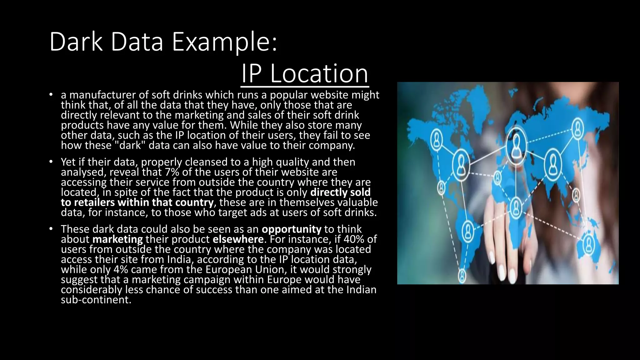 Dark Data Example:
IP Location
• a manufacturer of soft drinks which runs a popular website might
think that, of all the data that they have, only those that are
directly relevant to the marketing and sales of their soft drink
products have any value for them. While they also store many
other data, such as the IP location of their users, they fail to see
how these "dark" data can also have value to their company.
• Yet if their data, properly cleansed to a high quality and then
analysed, reveal that 7% of the users of their website are
accessing their service from outside the country where they are
located, in spite of the fact that the product is only directly sold
to retailers within that country, these are in themselves valuable
data, for instance, to those who target ads at users of soft drinks.
• These dark data could also be seen as an opportunity to think
about marketing their product elsewhere. For instance, if 40% of
users from outside the country where the company was located
access their site from India, according to the IP location data,
while only 4% came from the European Union, it would strongly
suggest that a marketing campaign within Europe would have
considerably less chance of success than one aimed at the Indian
sub-continent.
 