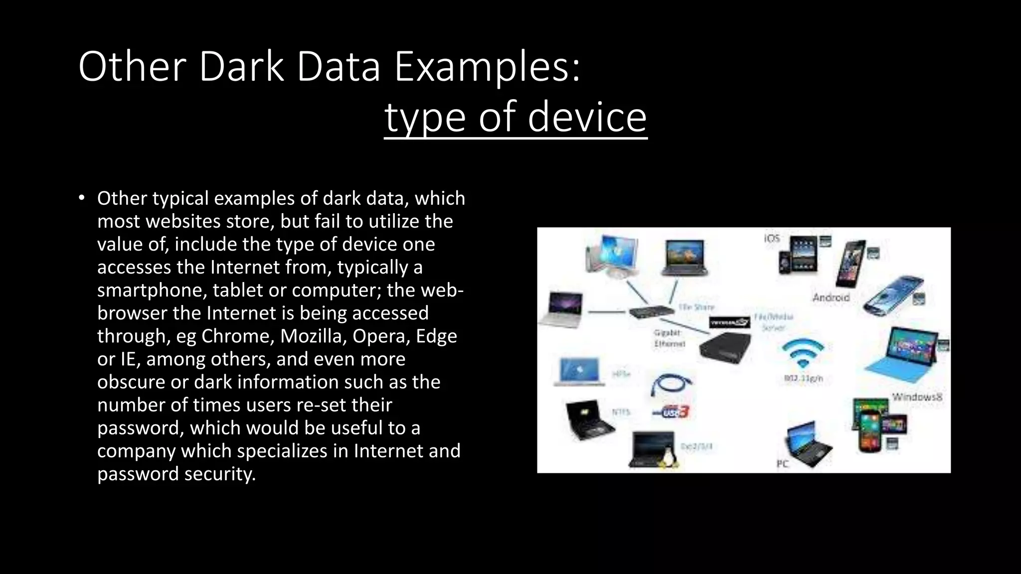 Other Dark Data Examples:
type of device
• Other typical examples of dark data, which
most websites store, but fail to utilize the
value of, include the type of device one
accesses the Internet from, typically a
smartphone, tablet or computer; the web-
browser the Internet is being accessed
through, eg Chrome, Mozilla, Opera, Edge
or IE, among others, and even more
obscure or dark information such as the
number of times users re-set their
password, which would be useful to a
company which specializes in Internet and
password security.
 