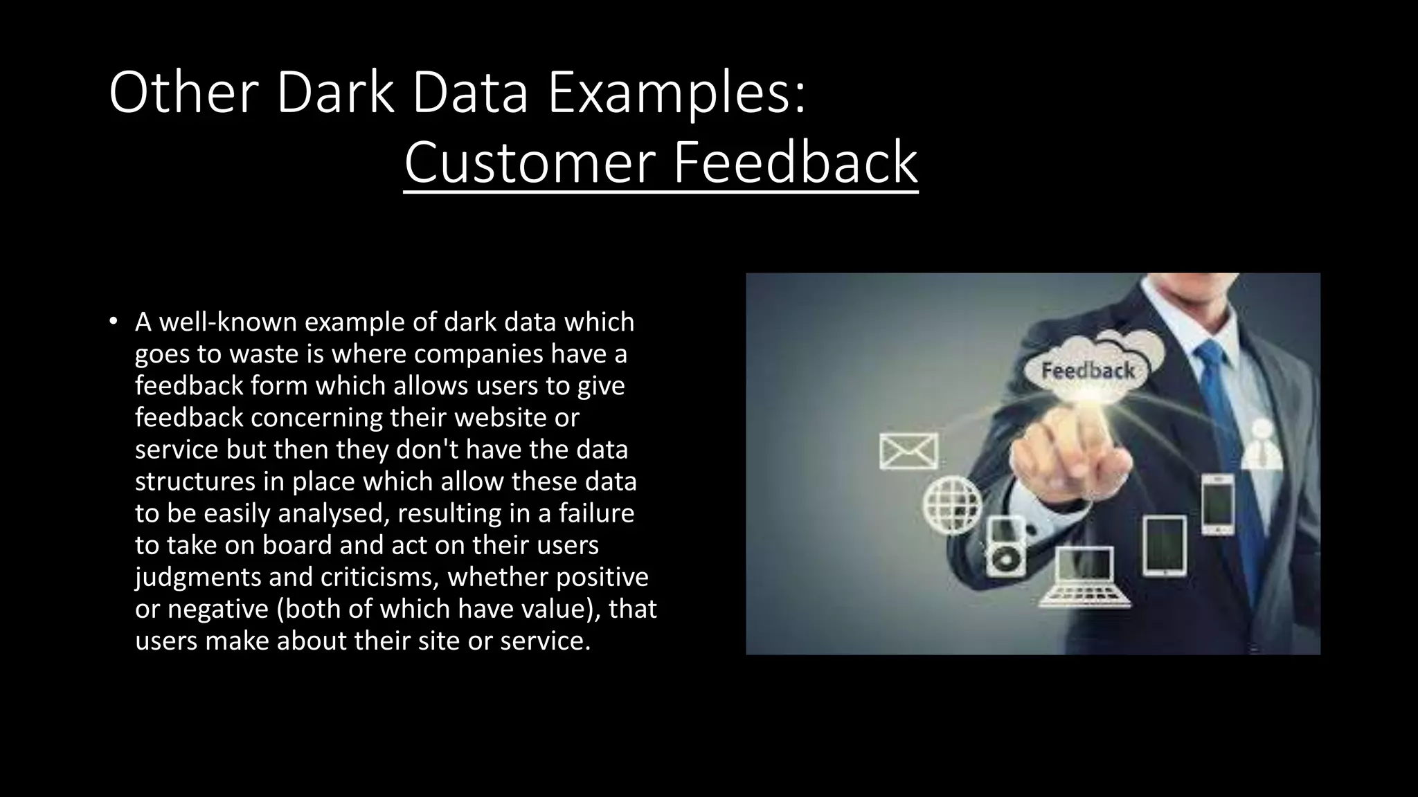 Other Dark Data Examples:
Customer Feedback
• A well-known example of dark data which
goes to waste is where companies have a
feedback form which allows users to give
feedback concerning their website or
service but then they don't have the data
structures in place which allow these data
to be easily analysed, resulting in a failure
to take on board and act on their users
judgments and criticisms, whether positive
or negative (both of which have value), that
users make about their site or service.
 
