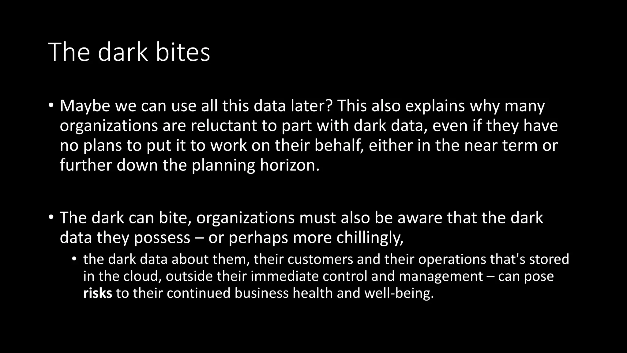 The dark bites
• Maybe we can use all this data later? This also explains why many
organizations are reluctant to part with dark data, even if they have
no plans to put it to work on their behalf, either in the near term or
further down the planning horizon.
• The dark can bite, organizations must also be aware that the dark
data they possess – or perhaps more chillingly,
• the dark data about them, their customers and their operations that's stored
in the cloud, outside their immediate control and management – can pose
risks to their continued business health and well-being.
 