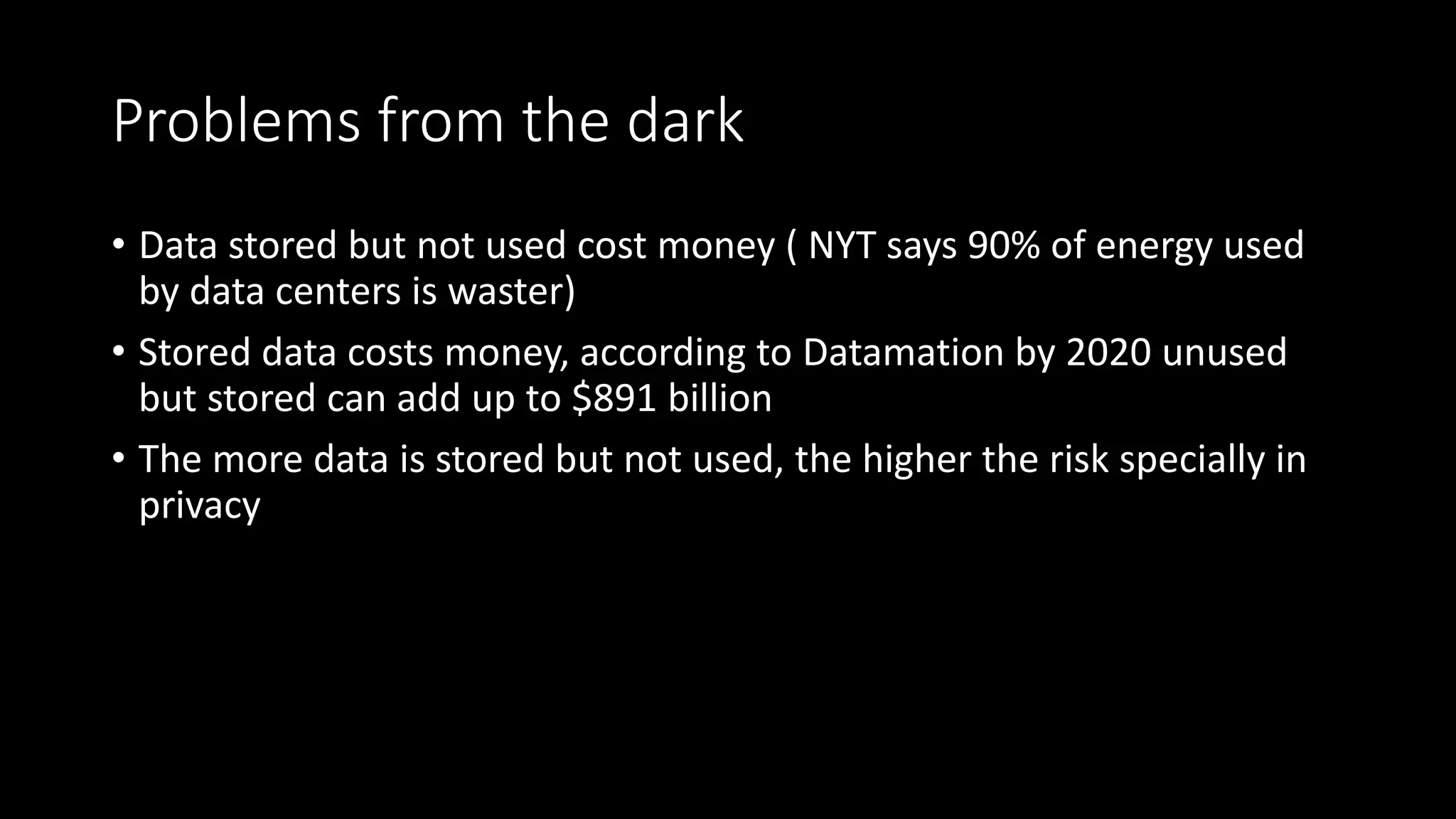 Problems from the dark
• Data stored but not used cost money ( NYT says 90% of energy used
by data centers is waster)
• Stored data costs money, according to Datamation by 2020 unused
but stored can add up to $891 billion
• The more data is stored but not used, the higher the risk specially in
privacy
 