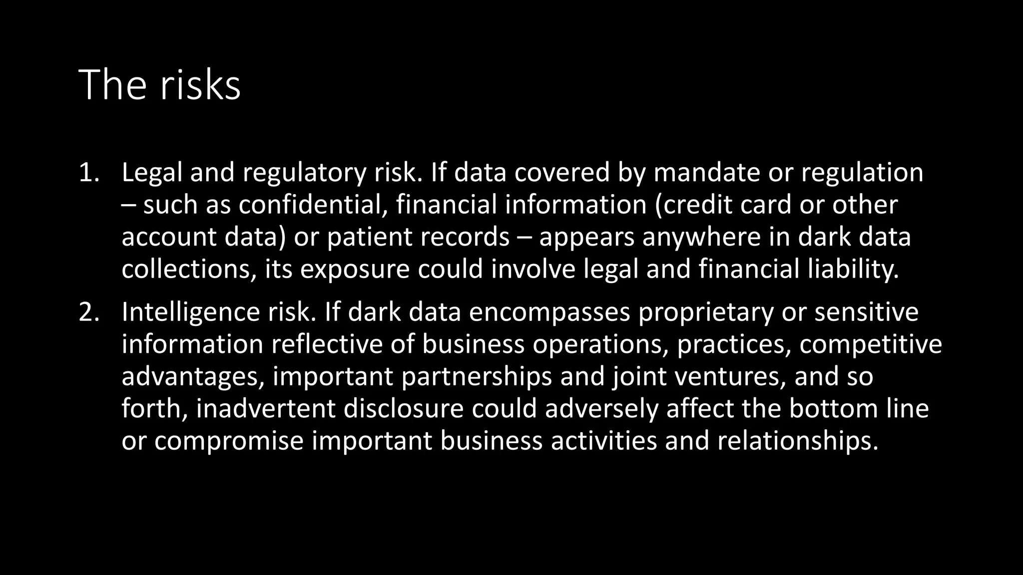 The risks
1. Legal and regulatory risk. If data covered by mandate or regulation
– such as confidential, financial information (credit card or other
account data) or patient records – appears anywhere in dark data
collections, its exposure could involve legal and financial liability.
2. Intelligence risk. If dark data encompasses proprietary or sensitive
information reflective of business operations, practices, competitive
advantages, important partnerships and joint ventures, and so
forth, inadvertent disclosure could adversely affect the bottom line
or compromise important business activities and relationships.
 