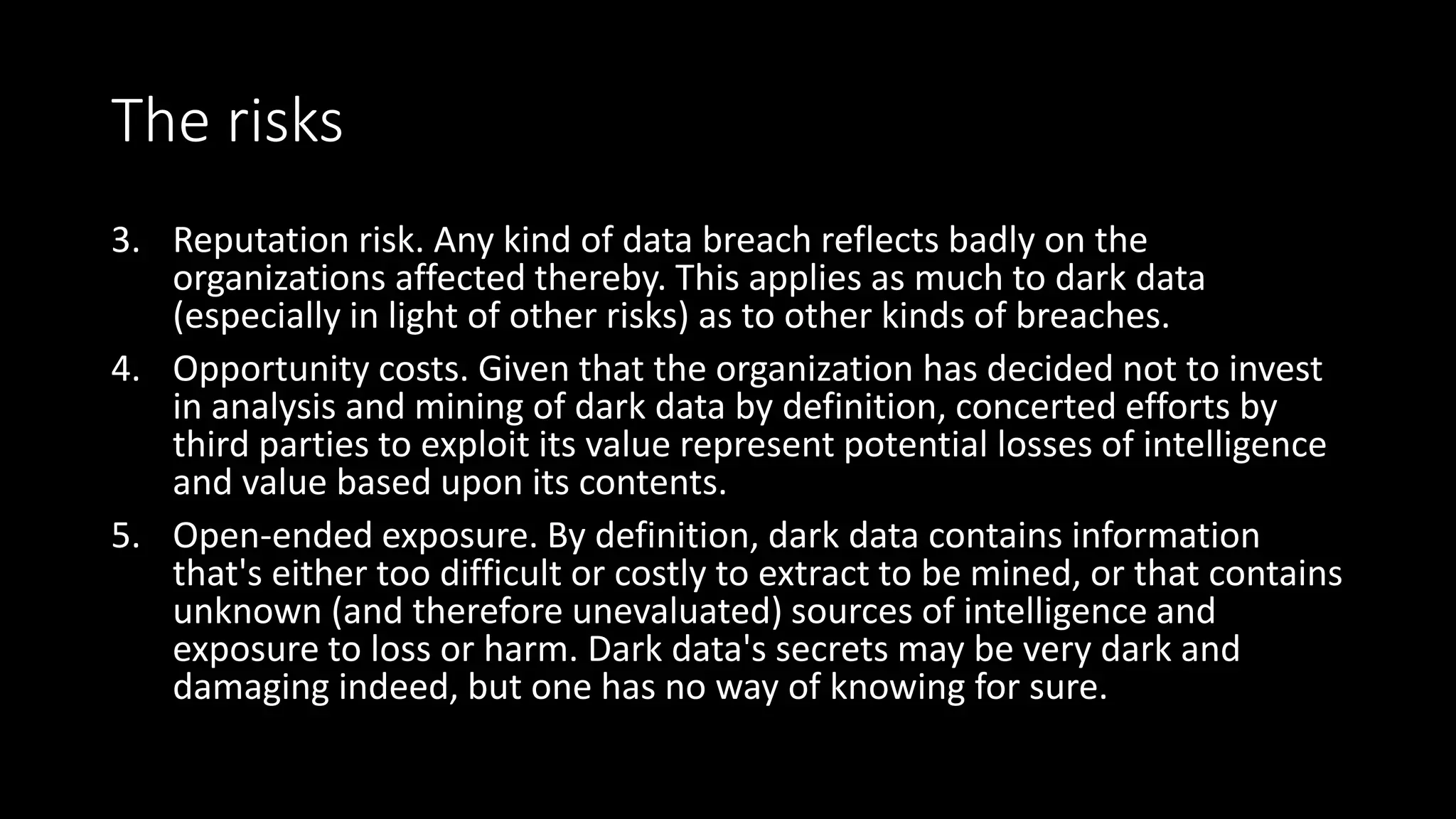 The risks
3. Reputation risk. Any kind of data breach reflects badly on the
organizations affected thereby. This applies as much to dark data
(especially in light of other risks) as to other kinds of breaches.
4. Opportunity costs. Given that the organization has decided not to invest
in analysis and mining of dark data by definition, concerted efforts by
third parties to exploit its value represent potential losses of intelligence
and value based upon its contents.
5. Open-ended exposure. By definition, dark data contains information
that's either too difficult or costly to extract to be mined, or that contains
unknown (and therefore unevaluated) sources of intelligence and
exposure to loss or harm. Dark data's secrets may be very dark and
damaging indeed, but one has no way of knowing for sure.
 