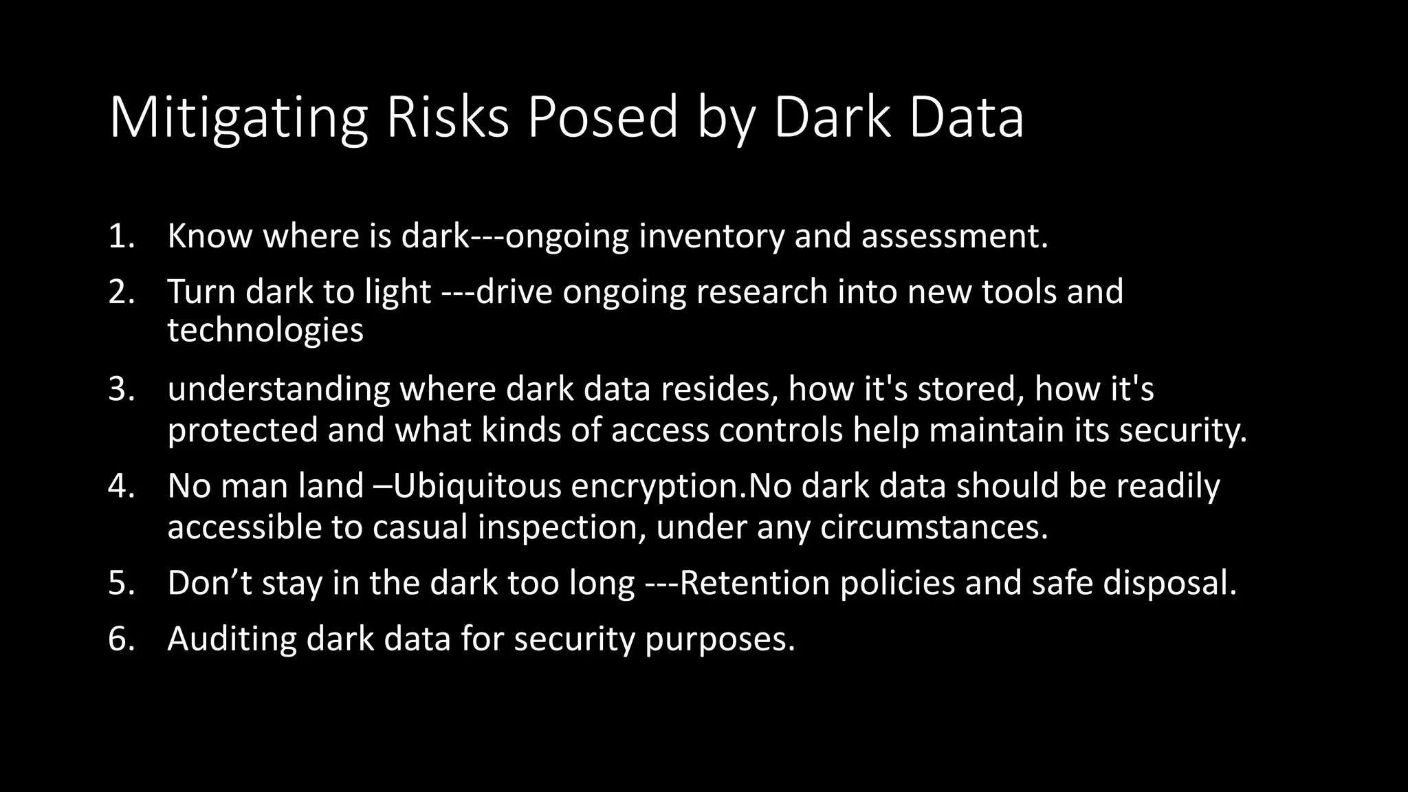 Mitigating Risks Posed by Dark Data
1. Know where is dark---ongoing inventory and assessment.
2. Turn dark to light ---drive ongoing research into new tools and
technologies
3. understanding where dark data resides, how it's stored, how it's
protected and what kinds of access controls help maintain its security.
4. No man land –Ubiquitous encryption.No dark data should be readily
accessible to casual inspection, under any circumstances.
5. Don’t stay in the dark too long ---Retention policies and safe disposal.
6. Auditing dark data for security purposes.
 