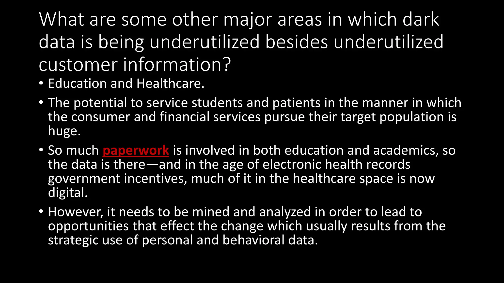 What are some other major areas in which dark
data is being underutilized besides underutilized
customer information?
• Education and Healthcare.
• The potential to service students and patients in the manner in which
the consumer and financial services pursue their target population is
huge.
• So much paperwork is involved in both education and academics, so
the data is there—and in the age of electronic health records
government incentives, much of it in the healthcare space is now
digital.
• However, it needs to be mined and analyzed in order to lead to
opportunities that effect the change which usually results from the
strategic use of personal and behavioral data.
 