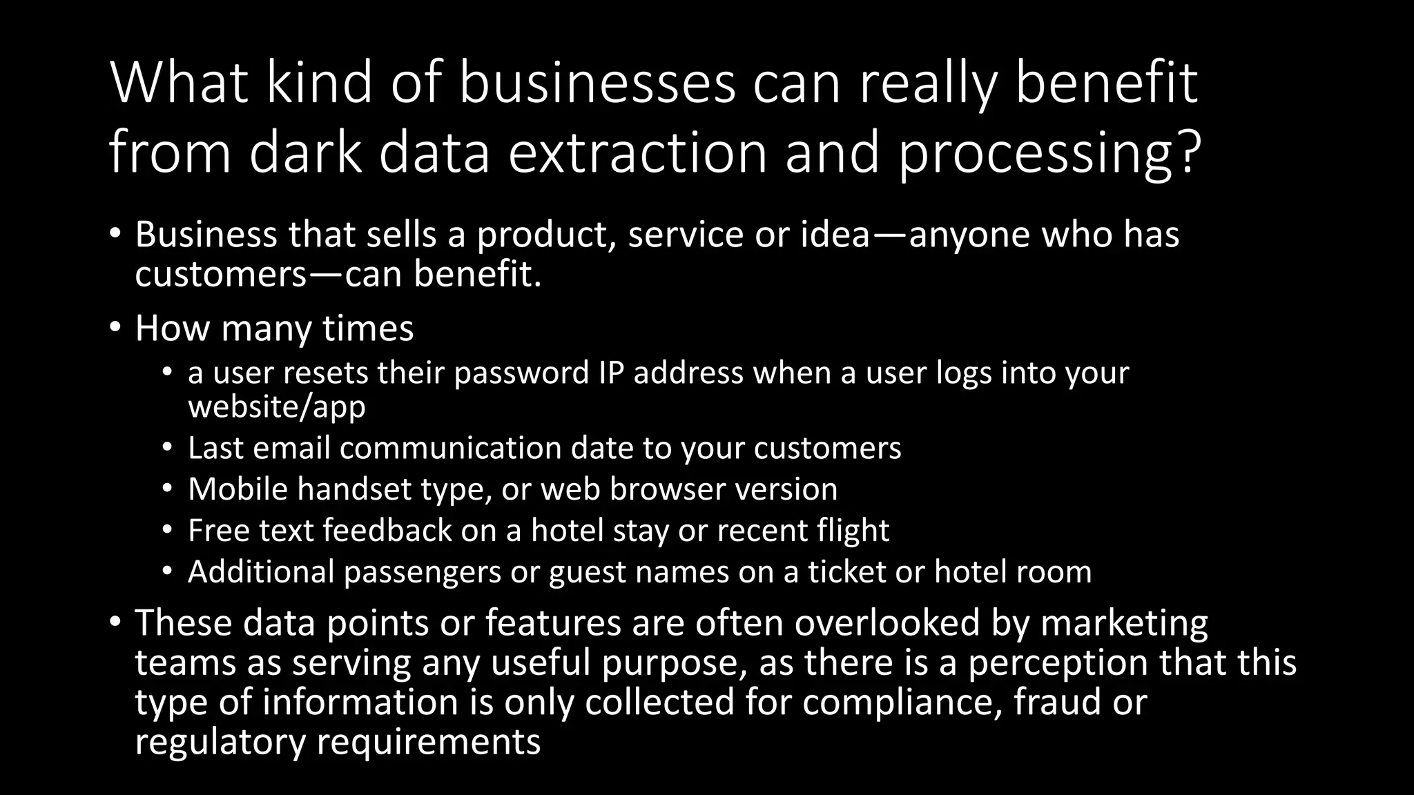 What kind of businesses can really benefit
from dark data extraction and processing?
• Business that sells a product, service or idea—anyone who has
customers—can benefit.
• How many times
• a user resets their password IP address when a user logs into your
website/app
• Last email communication date to your customers
• Mobile handset type, or web browser version
• Free text feedback on a hotel stay or recent flight
• Additional passengers or guest names on a ticket or hotel room
• These data points or features are often overlooked by marketing
teams as serving any useful purpose, as there is a perception that this
type of information is only collected for compliance, fraud or
regulatory requirements
 