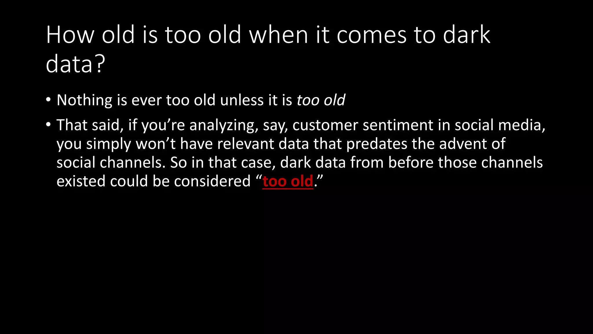 How old is too old when it comes to dark
data?
• Nothing is ever too old unless it is too old
• That said, if you’re analyzing, say, customer sentiment in social media,
you simply won’t have relevant data that predates the advent of
social channels. So in that case, dark data from before those channels
existed could be considered “too old.”
 