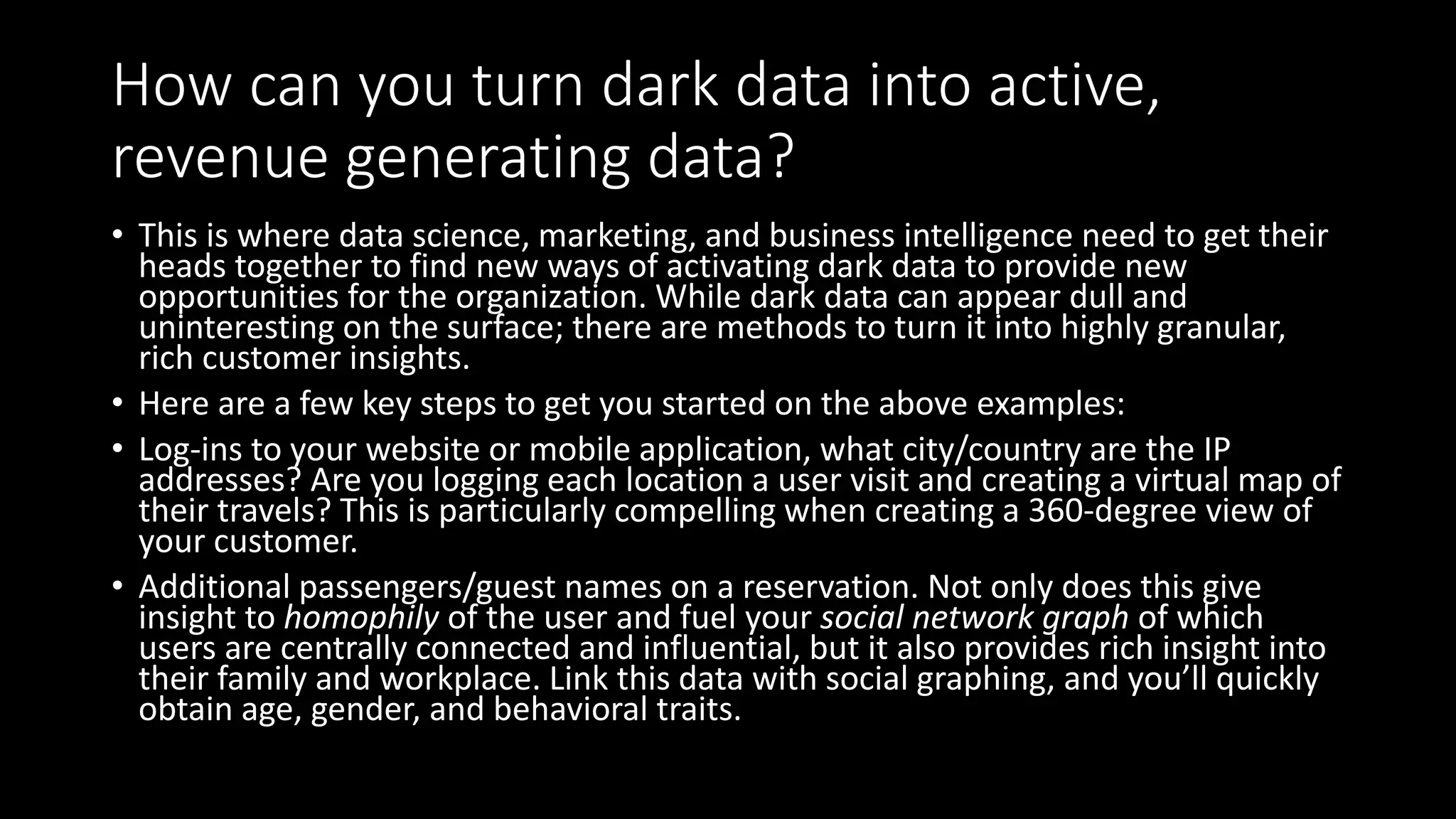 How can you turn dark data into active,
revenue generating data?
• This is where data science, marketing, and business intelligence need to get their
heads together to find new ways of activating dark data to provide new
opportunities for the organization. While dark data can appear dull and
uninteresting on the surface; there are methods to turn it into highly granular,
rich customer insights.
• Here are a few key steps to get you started on the above examples:
• Log-ins to your website or mobile application, what city/country are the IP
addresses? Are you logging each location a user visit and creating a virtual map of
their travels? This is particularly compelling when creating a 360-degree view of
your customer.
• Additional passengers/guest names on a reservation. Not only does this give
insight to homophily of the user and fuel your social network graph of which
users are centrally connected and influential, but it also provides rich insight into
their family and workplace. Link this data with social graphing, and you’ll quickly
obtain age, gender, and behavioral traits.
 