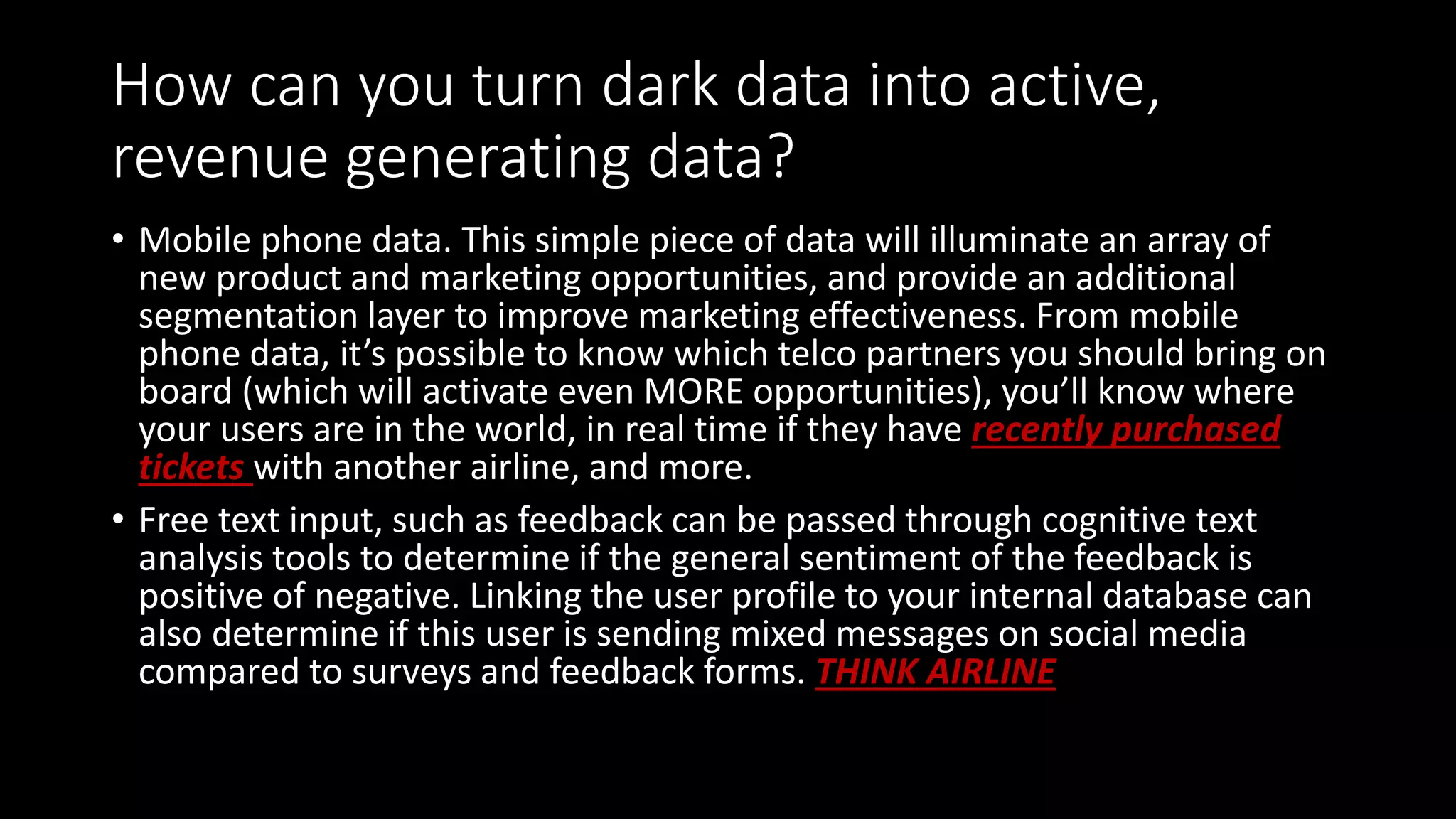 How can you turn dark data into active,
revenue generating data?
• Mobile phone data. This simple piece of data will illuminate an array of
new product and marketing opportunities, and provide an additional
segmentation layer to improve marketing effectiveness. From mobile
phone data, it’s possible to know which telco partners you should bring on
board (which will activate even MORE opportunities), you’ll know where
your users are in the world, in real time if they have recently purchased
tickets with another airline, and more.
• Free text input, such as feedback can be passed through cognitive text
analysis tools to determine if the general sentiment of the feedback is
positive of negative. Linking the user profile to your internal database can
also determine if this user is sending mixed messages on social media
compared to surveys and feedback forms. THINK AIRLINE
 