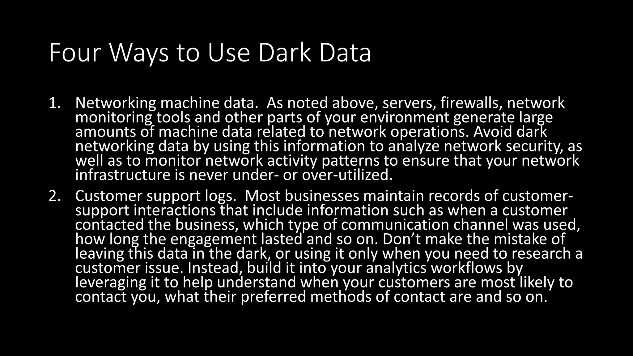 Four Ways to Use Dark Data
1. Networking machine data. As noted above, servers, firewalls, network
monitoring tools and other parts of your environment generate large
amounts of machine data related to network operations. Avoid dark
networking data by using this information to analyze network security, as
well as to monitor network activity patterns to ensure that your network
infrastructure is never under- or over-utilized.
2. Customer support logs. Most businesses maintain records of customer-
support interactions that include information such as when a customer
contacted the business, which type of communication channel was used,
how long the engagement lasted and so on. Don’t make the mistake of
leaving this data in the dark, or using it only when you need to research a
customer issue. Instead, build it into your analytics workflows by
leveraging it to help understand when your customers are most likely to
contact you, what their preferred methods of contact are and so on.
 