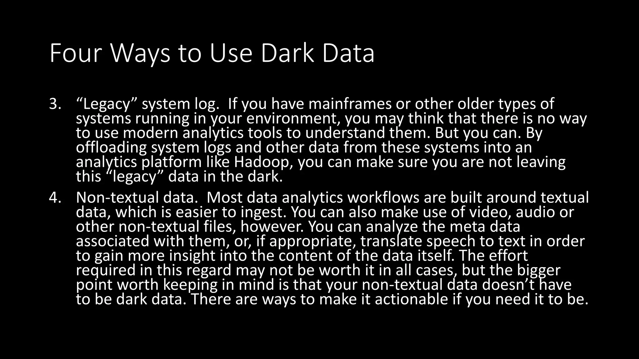 Four Ways to Use Dark Data
3. “Legacy” system log. If you have mainframes or other older types of
systems running in your environment, you may think that there is no way
to use modern analytics tools to understand them. But you can. By
offloading system logs and other data from these systems into an
analytics platform like Hadoop, you can make sure you are not leaving
this “legacy” data in the dark.
4. Non-textual data. Most data analytics workflows are built around textual
data, which is easier to ingest. You can also make use of video, audio or
other non-textual files, however. You can analyze the meta data
associated with them, or, if appropriate, translate speech to text in order
to gain more insight into the content of the data itself. The effort
required in this regard may not be worth it in all cases, but the bigger
point worth keeping in mind is that your non-textual data doesn’t have
to be dark data. There are ways to make it actionable if you need it to be.
 