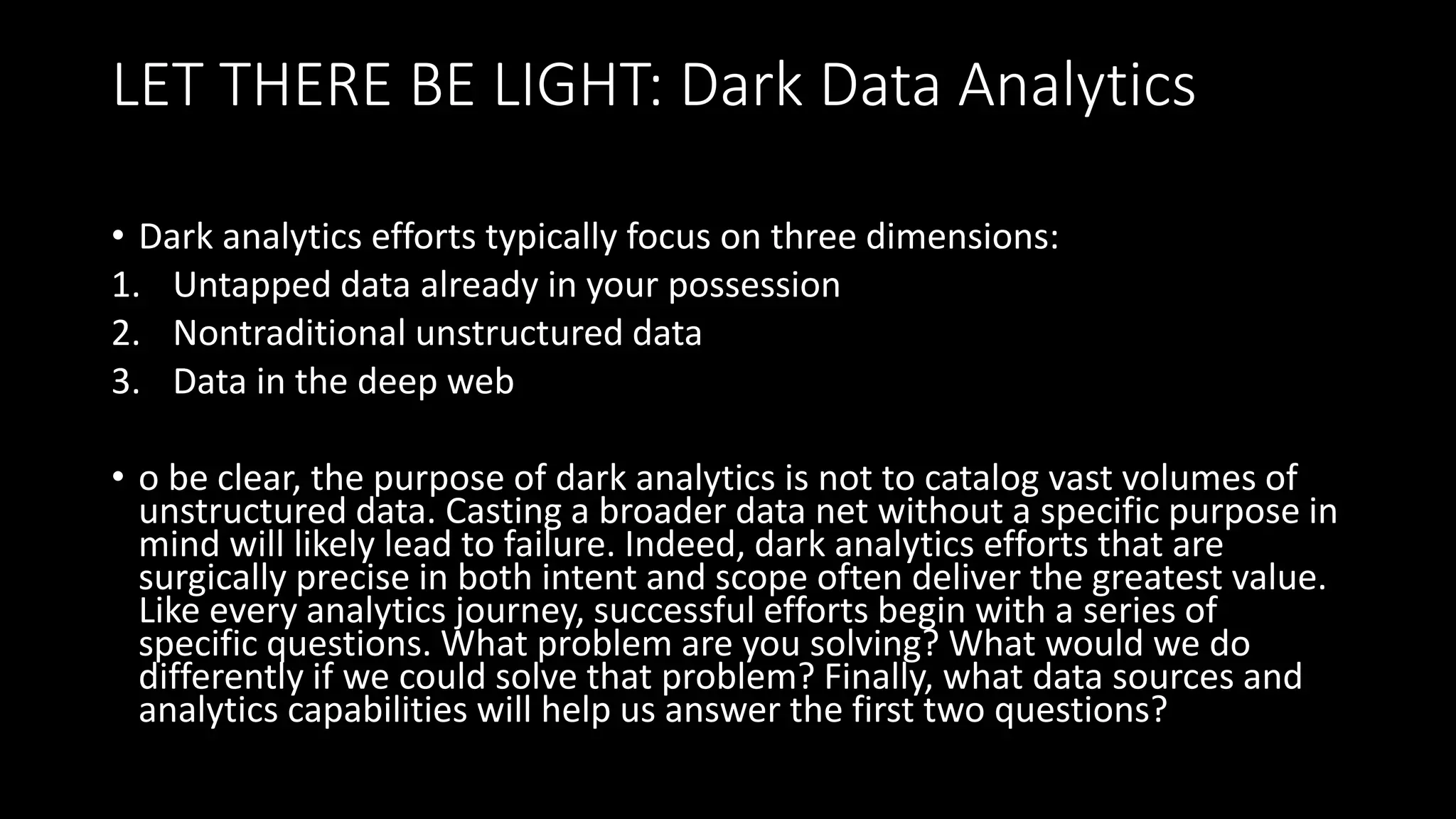 LET THERE BE LIGHT: Dark Data Analytics
• Dark analytics efforts typically focus on three dimensions:
1. Untapped data already in your possession
2. Nontraditional unstructured data
3. Data in the deep web
• o be clear, the purpose of dark analytics is not to catalog vast volumes of
unstructured data. Casting a broader data net without a specific purpose in
mind will likely lead to failure. Indeed, dark analytics efforts that are
surgically precise in both intent and scope often deliver the greatest value.
Like every analytics journey, successful efforts begin with a series of
specific questions. What problem are you solving? What would we do
differently if we could solve that problem? Finally, what data sources and
analytics capabilities will help us answer the first two questions?
 
