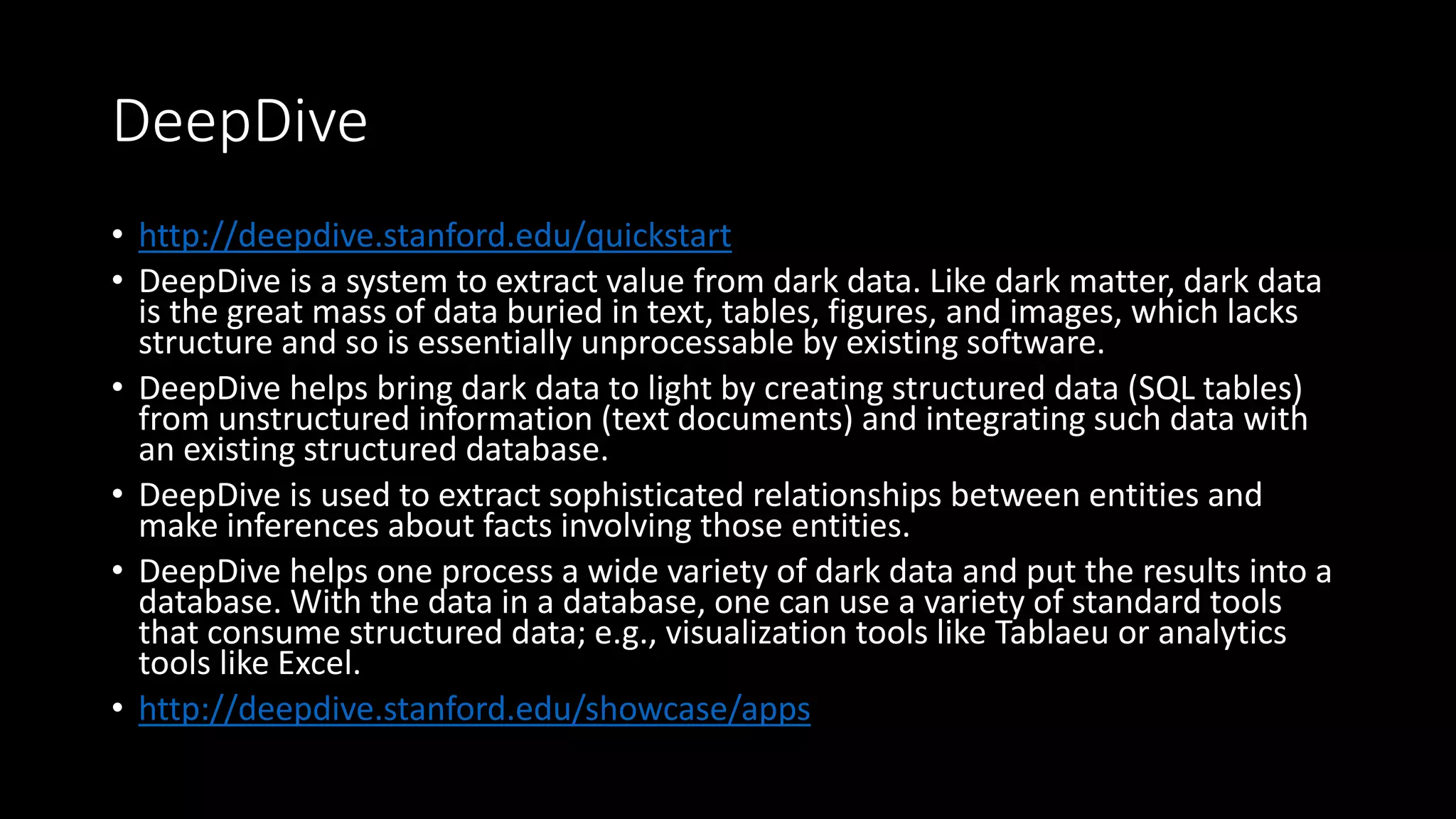 DeepDive
• http://deepdive.stanford.edu/quickstart
• DeepDive is a system to extract value from dark data. Like dark matter, dark data
is the great mass of data buried in text, tables, figures, and images, which lacks
structure and so is essentially unprocessable by existing software.
• DeepDive helps bring dark data to light by creating structured data (SQL tables)
from unstructured information (text documents) and integrating such data with
an existing structured database.
• DeepDive is used to extract sophisticated relationships between entities and
make inferences about facts involving those entities.
• DeepDive helps one process a wide variety of dark data and put the results into a
database. With the data in a database, one can use a variety of standard tools
that consume structured data; e.g., visualization tools like Tablaeu or analytics
tools like Excel.
• http://deepdive.stanford.edu/showcase/apps
 