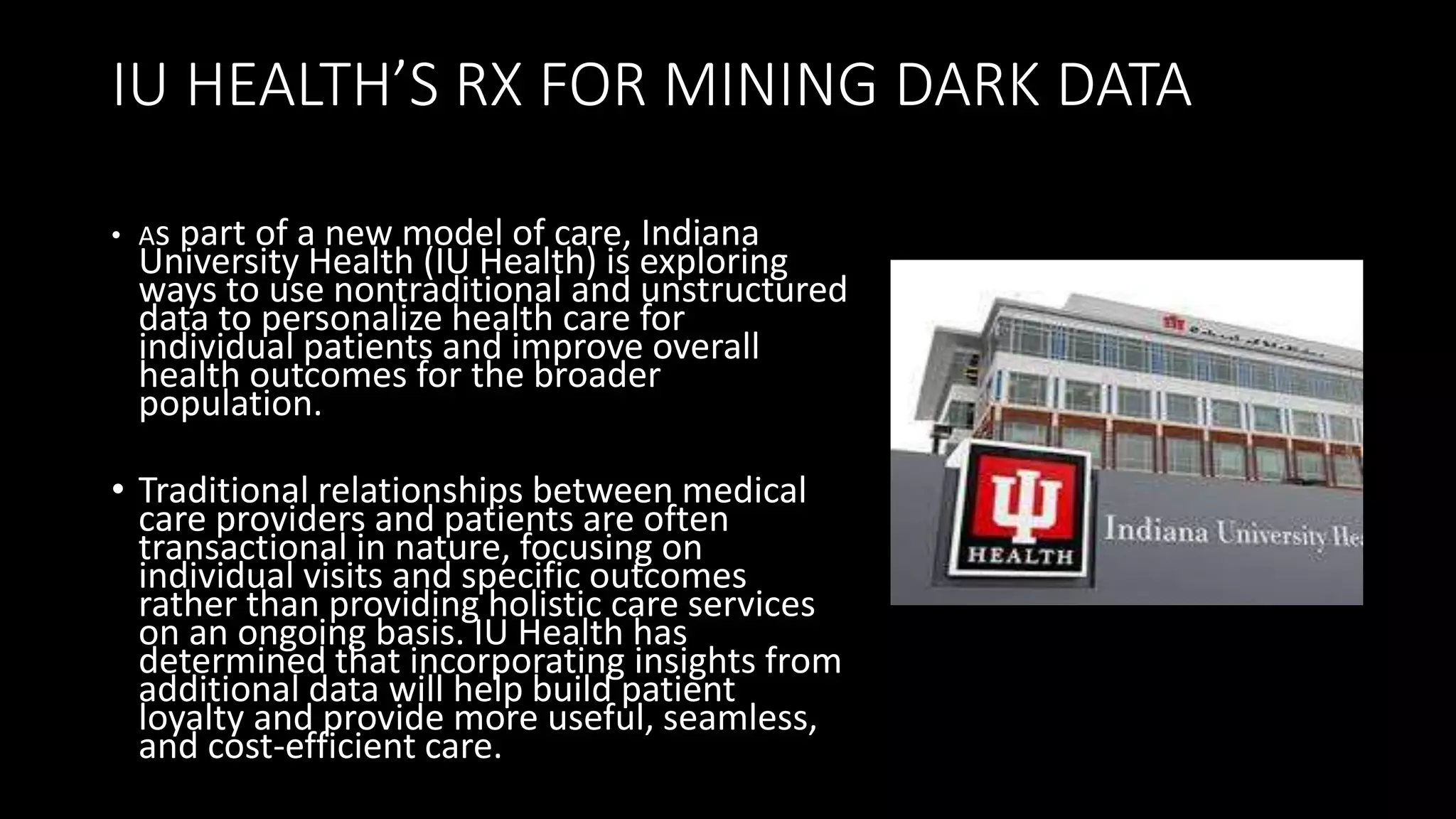 IU HEALTH’S RX FOR MINING DARK DATA
• As part of a new model of care, Indiana
University Health (IU Health) is exploring
ways to use nontraditional and unstructured
data to personalize health care for
individual patients and improve overall
health outcomes for the broader
population.
• Traditional relationships between medical
care providers and patients are often
transactional in nature, focusing on
individual visits and specific outcomes
rather than providing holistic care services
on an ongoing basis. IU Health has
determined that incorporating insights from
additional data will help build patient
loyalty and provide more useful, seamless,
and cost-efficient care.
 