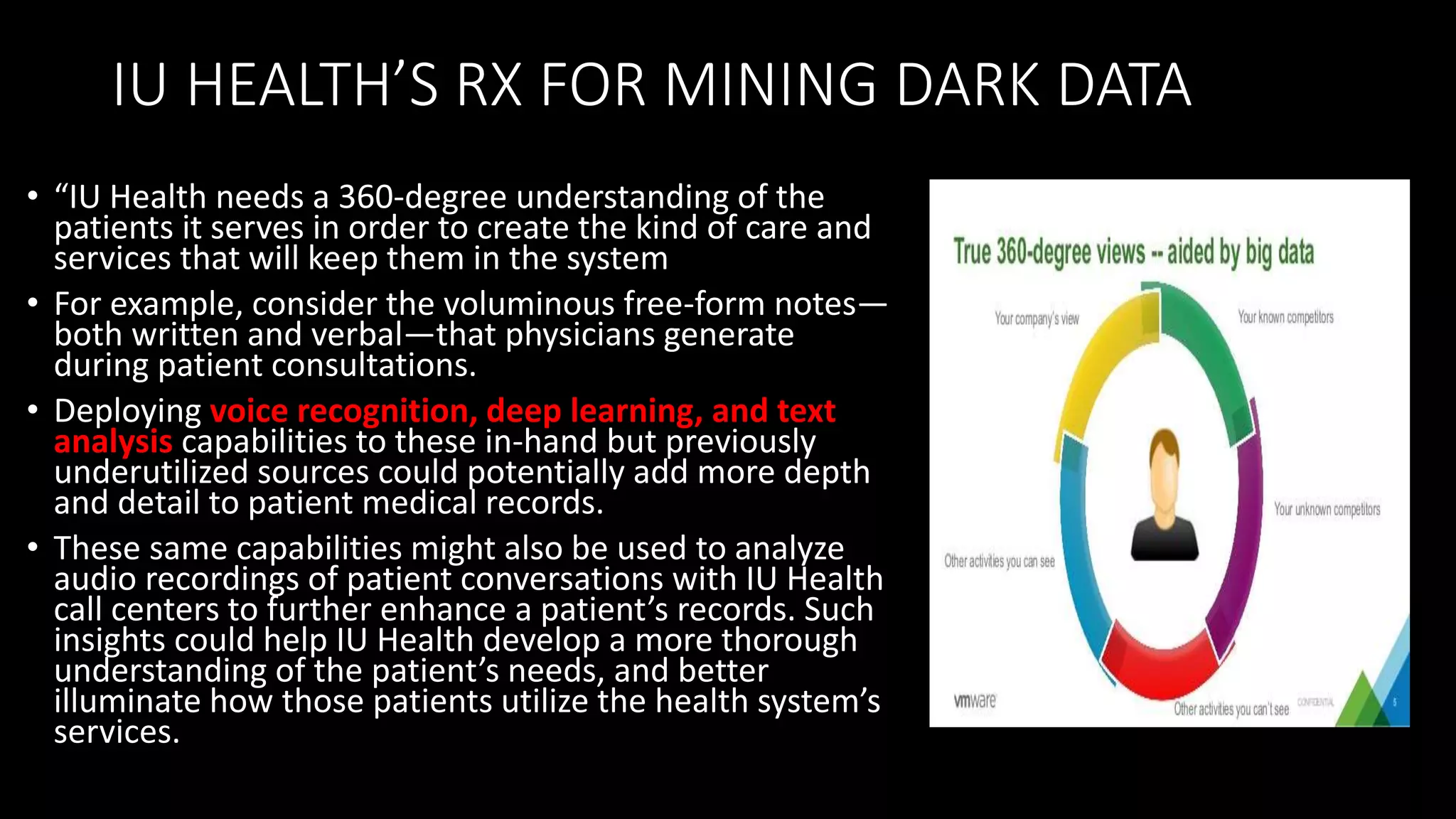 IU HEALTH’S RX FOR MINING DARK DATA
• “IU Health needs a 360-degree understanding of the
patients it serves in order to create the kind of care and
services that will keep them in the system
• For example, consider the voluminous free-form notes—
both written and verbal—that physicians generate
during patient consultations.
• Deploying voice recognition, deep learning, and text
analysis capabilities to these in-hand but previously
underutilized sources could potentially add more depth
and detail to patient medical records.
• These same capabilities might also be used to analyze
audio recordings of patient conversations with IU Health
call centers to further enhance a patient’s records. Such
insights could help IU Health develop a more thorough
understanding of the patient’s needs, and better
illuminate how those patients utilize the health system’s
services.
 