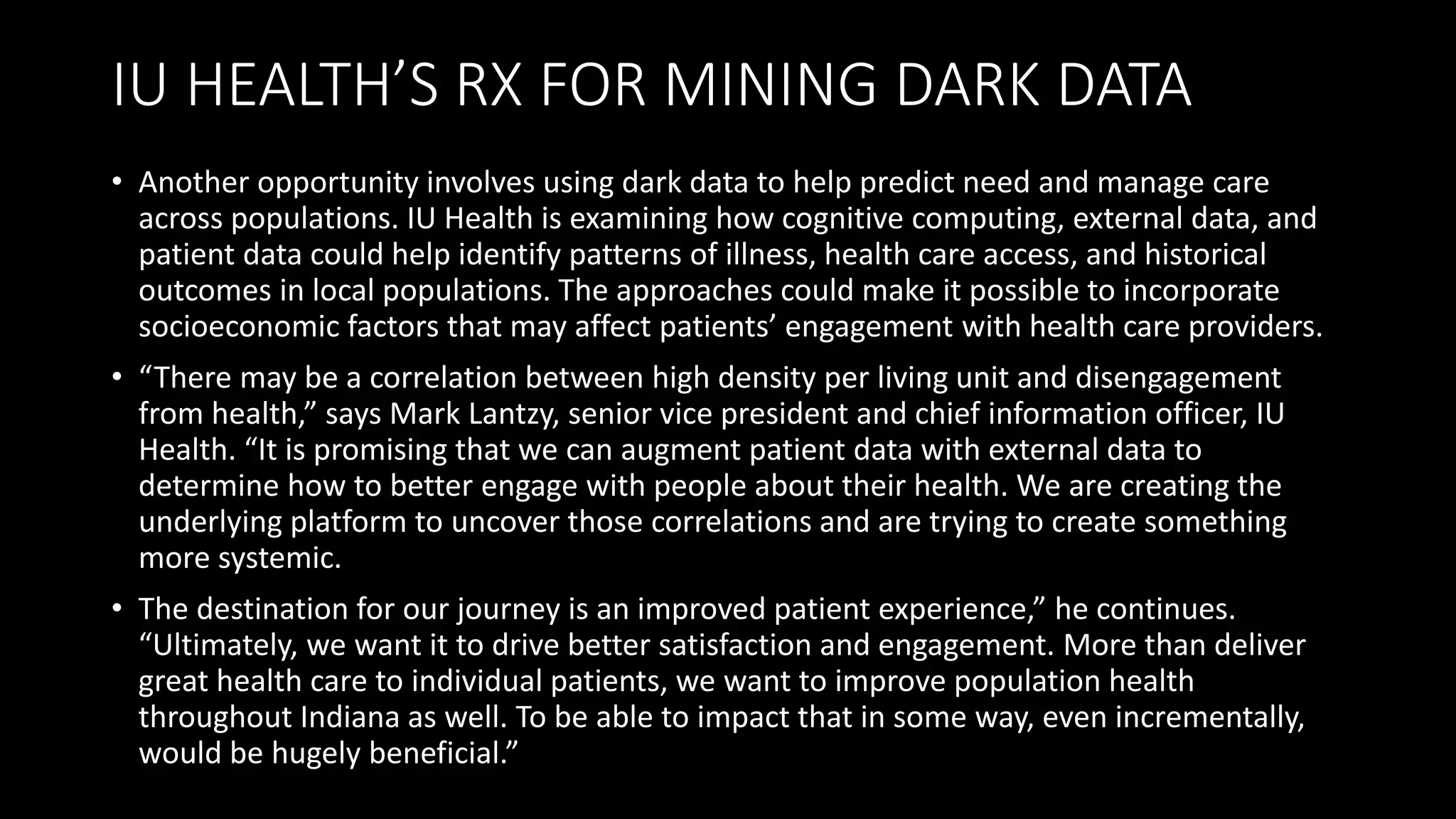 IU HEALTH’S RX FOR MINING DARK DATA
• Another opportunity involves using dark data to help predict need and manage care
across populations. IU Health is examining how cognitive computing, external data, and
patient data could help identify patterns of illness, health care access, and historical
outcomes in local populations. The approaches could make it possible to incorporate
socioeconomic factors that may affect patients’ engagement with health care providers.
• “There may be a correlation between high density per living unit and disengagement
from health,” says Mark Lantzy, senior vice president and chief information officer, IU
Health. “It is promising that we can augment patient data with external data to
determine how to better engage with people about their health. We are creating the
underlying platform to uncover those correlations and are trying to create something
more systemic.
• The destination for our journey is an improved patient experience,” he continues.
“Ultimately, we want it to drive better satisfaction and engagement. More than deliver
great health care to individual patients, we want to improve population health
throughout Indiana as well. To be able to impact that in some way, even incrementally,
would be hugely beneficial.”
 