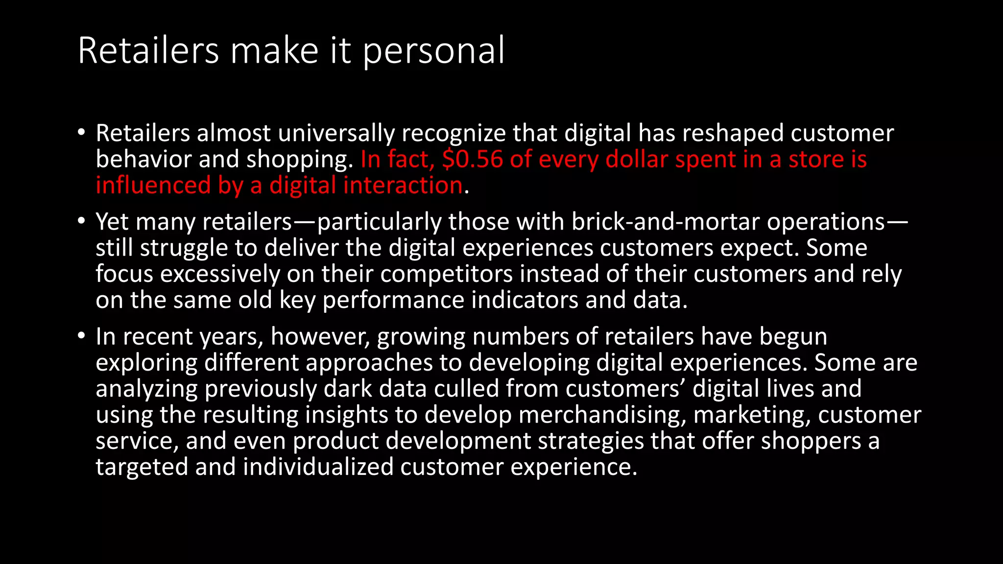 Retailers make it personal
• Retailers almost universally recognize that digital has reshaped customer
behavior and shopping. In fact, $0.56 of every dollar spent in a store is
influenced by a digital interaction.
• Yet many retailers—particularly those with brick-and-mortar operations—
still struggle to deliver the digital experiences customers expect. Some
focus excessively on their competitors instead of their customers and rely
on the same old key performance indicators and data.
• In recent years, however, growing numbers of retailers have begun
exploring different approaches to developing digital experiences. Some are
analyzing previously dark data culled from customers’ digital lives and
using the resulting insights to develop merchandising, marketing, customer
service, and even product development strategies that offer shoppers a
targeted and individualized customer experience.
 