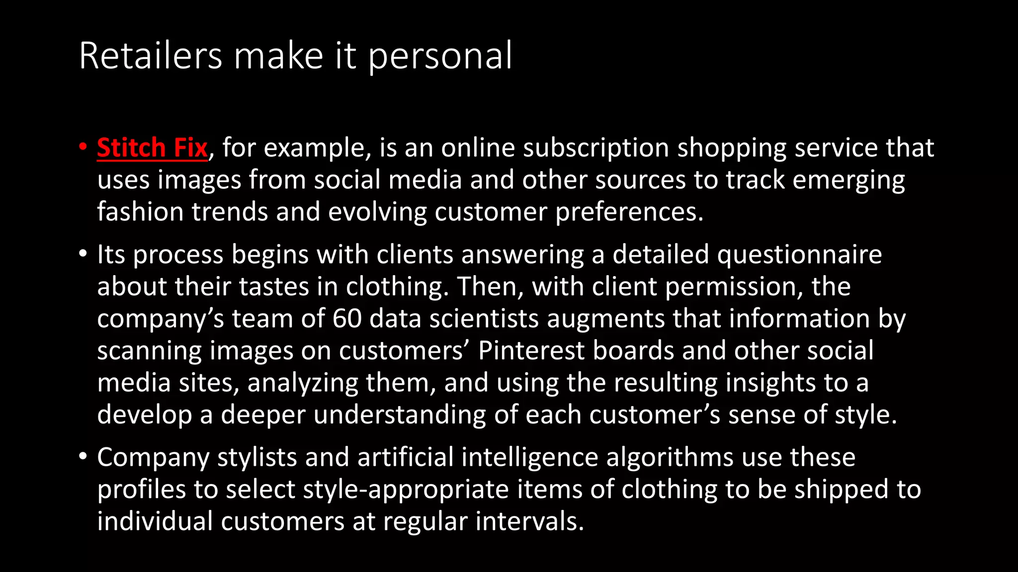 Retailers make it personal
• Stitch Fix, for example, is an online subscription shopping service that
uses images from social media and other sources to track emerging
fashion trends and evolving customer preferences.
• Its process begins with clients answering a detailed questionnaire
about their tastes in clothing. Then, with client permission, the
company’s team of 60 data scientists augments that information by
scanning images on customers’ Pinterest boards and other social
media sites, analyzing them, and using the resulting insights to a
develop a deeper understanding of each customer’s sense of style.
• Company stylists and artificial intelligence algorithms use these
profiles to select style-appropriate items of clothing to be shipped to
individual customers at regular intervals.
 