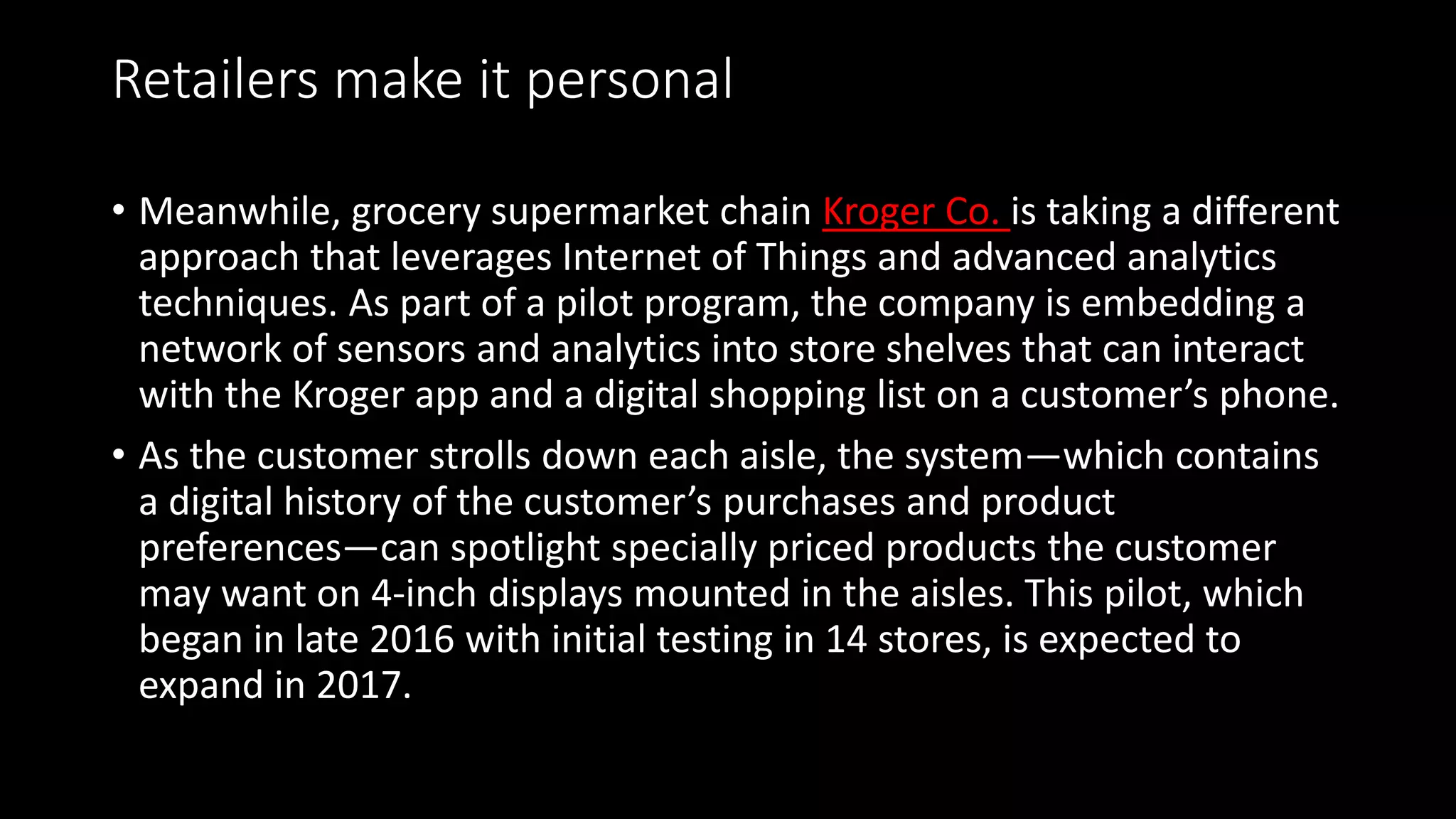 Retailers make it personal
• Meanwhile, grocery supermarket chain Kroger Co. is taking a different
approach that leverages Internet of Things and advanced analytics
techniques. As part of a pilot program, the company is embedding a
network of sensors and analytics into store shelves that can interact
with the Kroger app and a digital shopping list on a customer’s phone.
• As the customer strolls down each aisle, the system—which contains
a digital history of the customer’s purchases and product
preferences—can spotlight specially priced products the customer
may want on 4-inch displays mounted in the aisles. This pilot, which
began in late 2016 with initial testing in 14 stores, is expected to
expand in 2017.
 