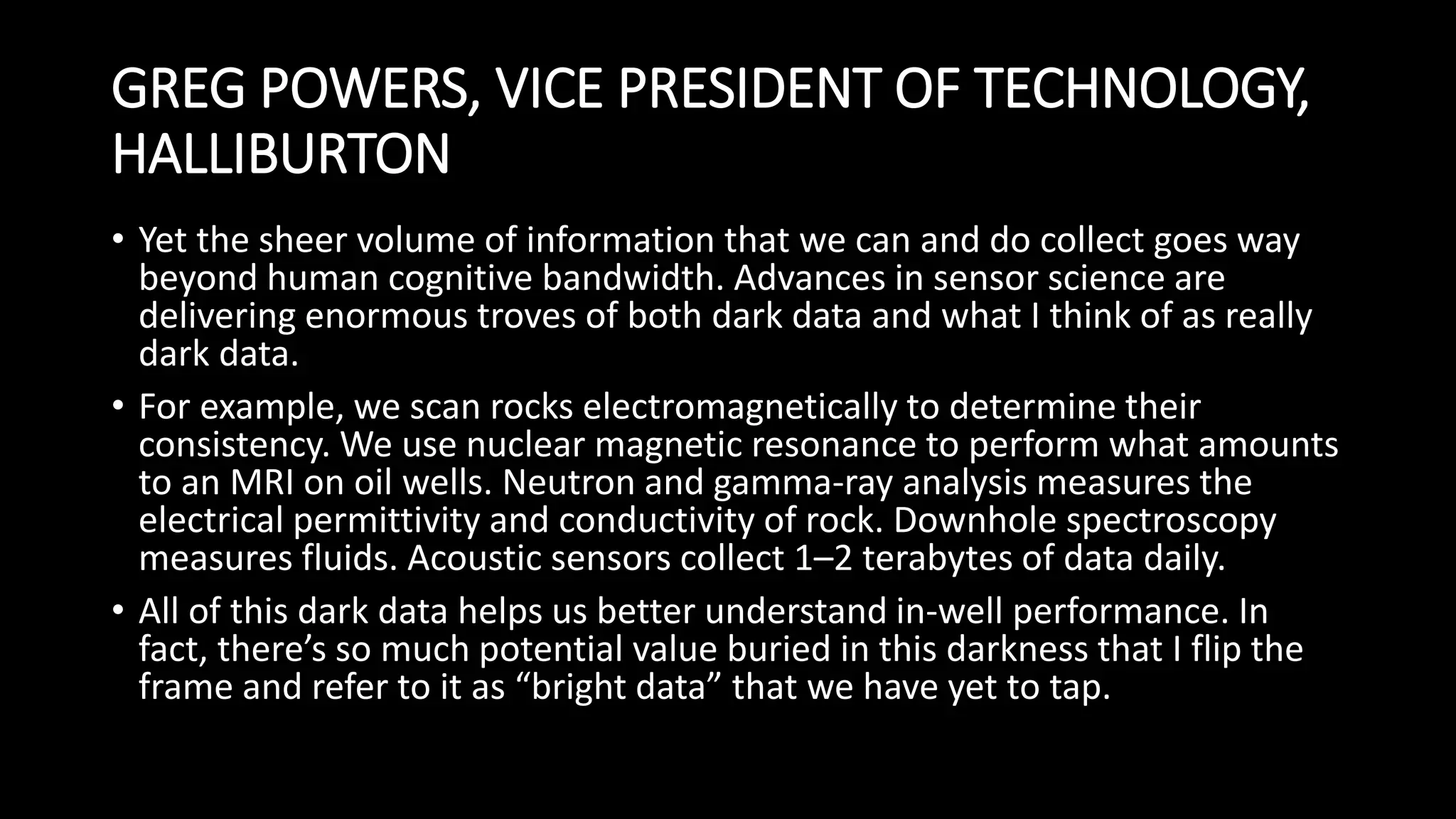 GREG POWERS, VICE PRESIDENT OF TECHNOLOGY,
HALLIBURTON
• Yet the sheer volume of information that we can and do collect goes way
beyond human cognitive bandwidth. Advances in sensor science are
delivering enormous troves of both dark data and what I think of as really
dark data.
• For example, we scan rocks electromagnetically to determine their
consistency. We use nuclear magnetic resonance to perform what amounts
to an MRI on oil wells. Neutron and gamma-ray analysis measures the
electrical permittivity and conductivity of rock. Downhole spectroscopy
measures fluids. Acoustic sensors collect 1–2 terabytes of data daily.
• All of this dark data helps us better understand in-well performance. In
fact, there’s so much potential value buried in this darkness that I flip the
frame and refer to it as “bright data” that we have yet to tap.
 