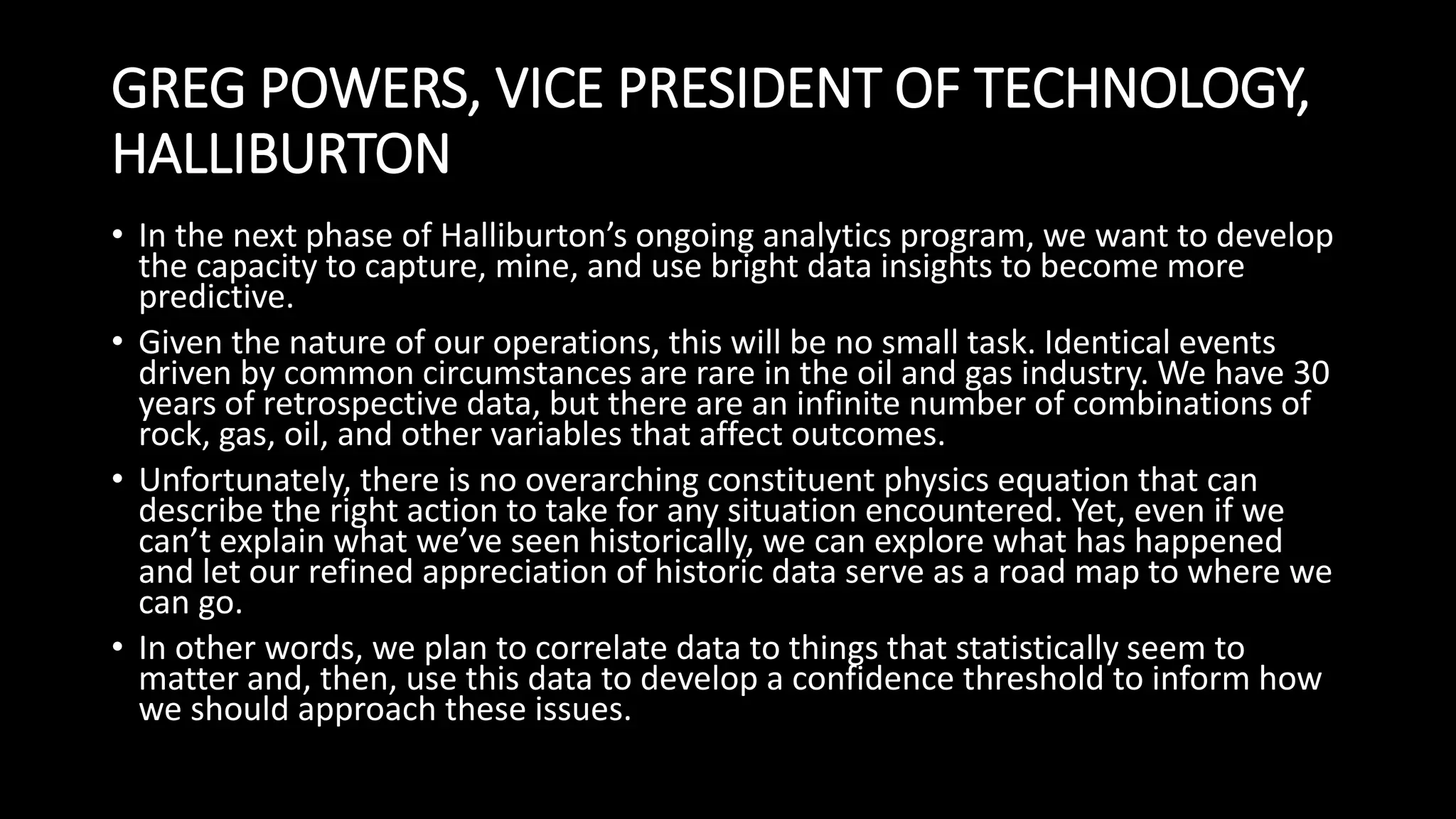 GREG POWERS, VICE PRESIDENT OF TECHNOLOGY,
HALLIBURTON
• In the next phase of Halliburton’s ongoing analytics program, we want to develop
the capacity to capture, mine, and use bright data insights to become more
predictive.
• Given the nature of our operations, this will be no small task. Identical events
driven by common circumstances are rare in the oil and gas industry. We have 30
years of retrospective data, but there are an infinite number of combinations of
rock, gas, oil, and other variables that affect outcomes.
• Unfortunately, there is no overarching constituent physics equation that can
describe the right action to take for any situation encountered. Yet, even if we
can’t explain what we’ve seen historically, we can explore what has happened
and let our refined appreciation of historic data serve as a road map to where we
can go.
• In other words, we plan to correlate data to things that statistically seem to
matter and, then, use this data to develop a confidence threshold to inform how
we should approach these issues.
 