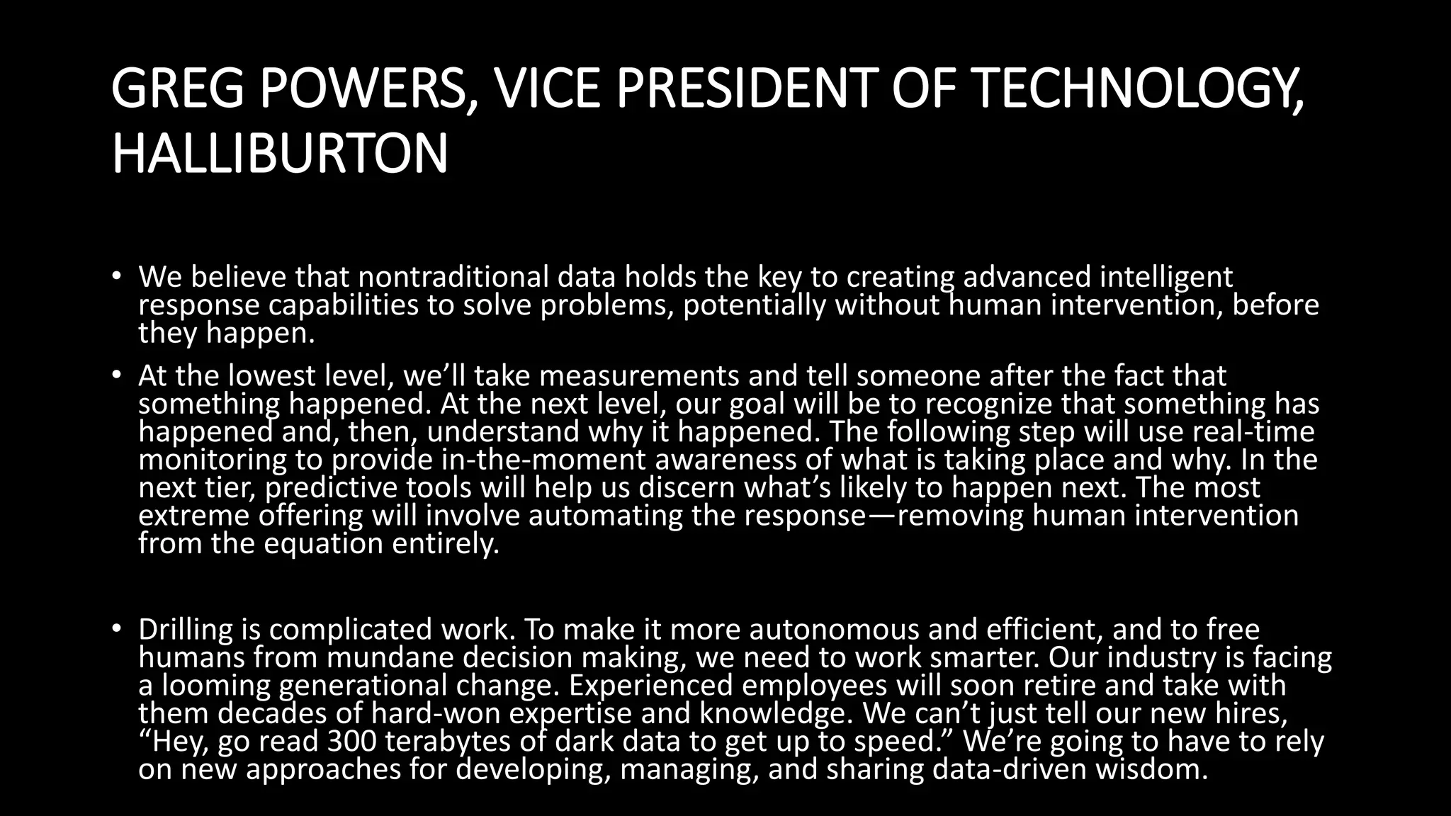 GREG POWERS, VICE PRESIDENT OF TECHNOLOGY,
HALLIBURTON
• We believe that nontraditional data holds the key to creating advanced intelligent
response capabilities to solve problems, potentially without human intervention, before
they happen.
• At the lowest level, we’ll take measurements and tell someone after the fact that
something happened. At the next level, our goal will be to recognize that something has
happened and, then, understand why it happened. The following step will use real-time
monitoring to provide in-the-moment awareness of what is taking place and why. In the
next tier, predictive tools will help us discern what’s likely to happen next. The most
extreme offering will involve automating the response—removing human intervention
from the equation entirely.
• Drilling is complicated work. To make it more autonomous and efficient, and to free
humans from mundane decision making, we need to work smarter. Our industry is facing
a looming generational change. Experienced employees will soon retire and take with
them decades of hard-won expertise and knowledge. We can’t just tell our new hires,
“Hey, go read 300 terabytes of dark data to get up to speed.” We’re going to have to rely
on new approaches for developing, managing, and sharing data-driven wisdom.
 