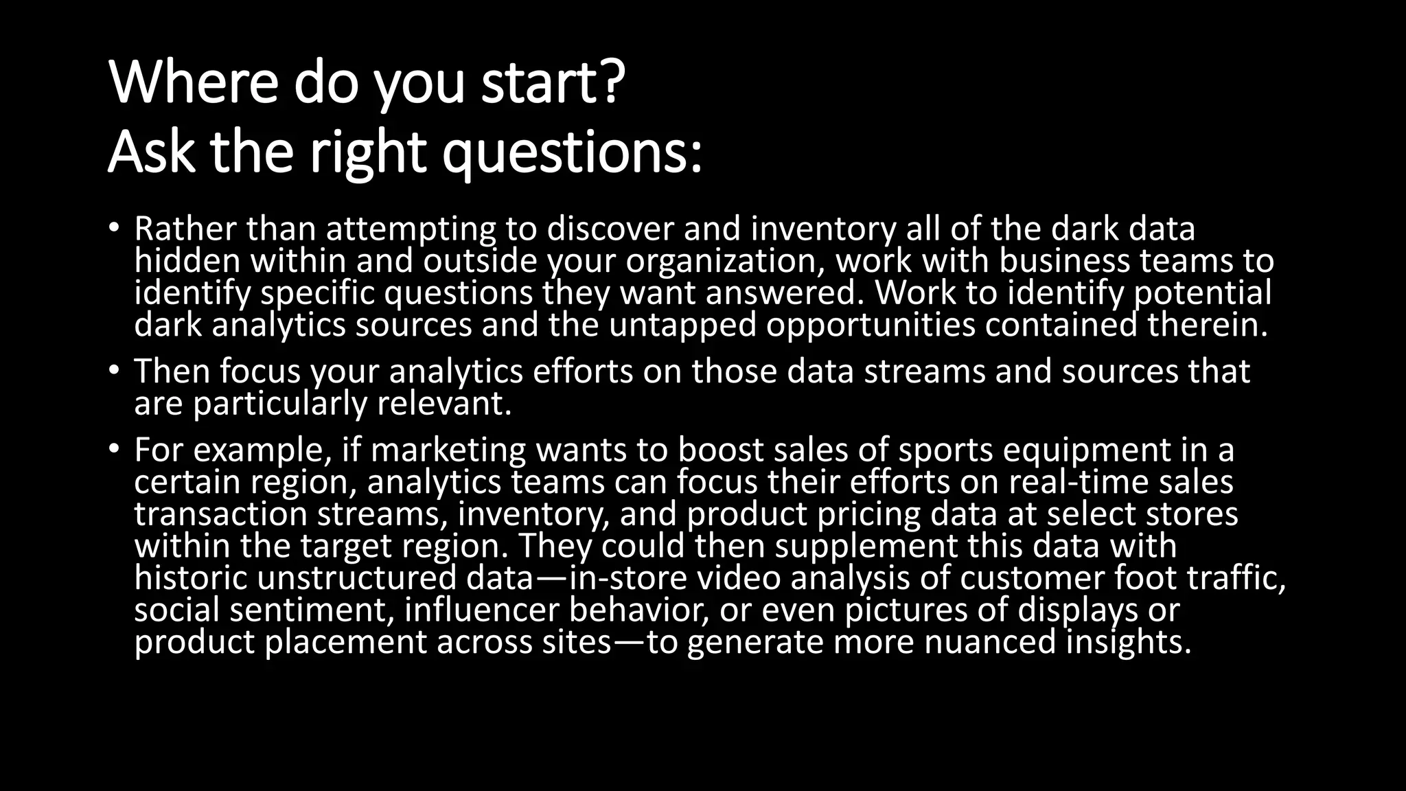 Where do you start?
Ask the right questions:
• Rather than attempting to discover and inventory all of the dark data
hidden within and outside your organization, work with business teams to
identify specific questions they want answered. Work to identify potential
dark analytics sources and the untapped opportunities contained therein.
• Then focus your analytics efforts on those data streams and sources that
are particularly relevant.
• For example, if marketing wants to boost sales of sports equipment in a
certain region, analytics teams can focus their efforts on real-time sales
transaction streams, inventory, and product pricing data at select stores
within the target region. They could then supplement this data with
historic unstructured data—in-store video analysis of customer foot traffic,
social sentiment, influencer behavior, or even pictures of displays or
product placement across sites—to generate more nuanced insights.
 