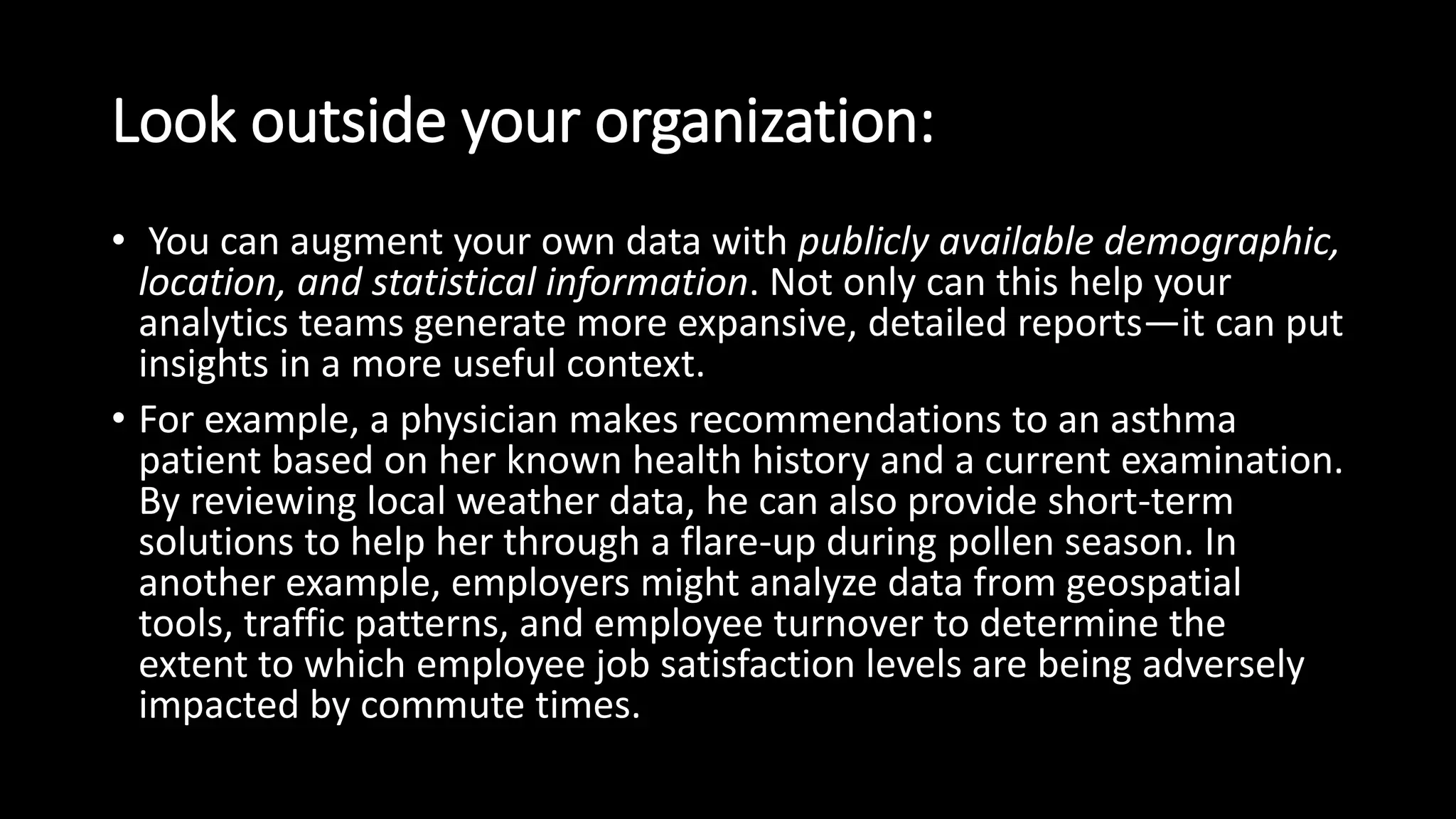 Look outside your organization:
• You can augment your own data with publicly available demographic,
location, and statistical information. Not only can this help your
analytics teams generate more expansive, detailed reports—it can put
insights in a more useful context.
• For example, a physician makes recommendations to an asthma
patient based on her known health history and a current examination.
By reviewing local weather data, he can also provide short-term
solutions to help her through a flare-up during pollen season. In
another example, employers might analyze data from geospatial
tools, traffic patterns, and employee turnover to determine the
extent to which employee job satisfaction levels are being adversely
impacted by commute times.
 