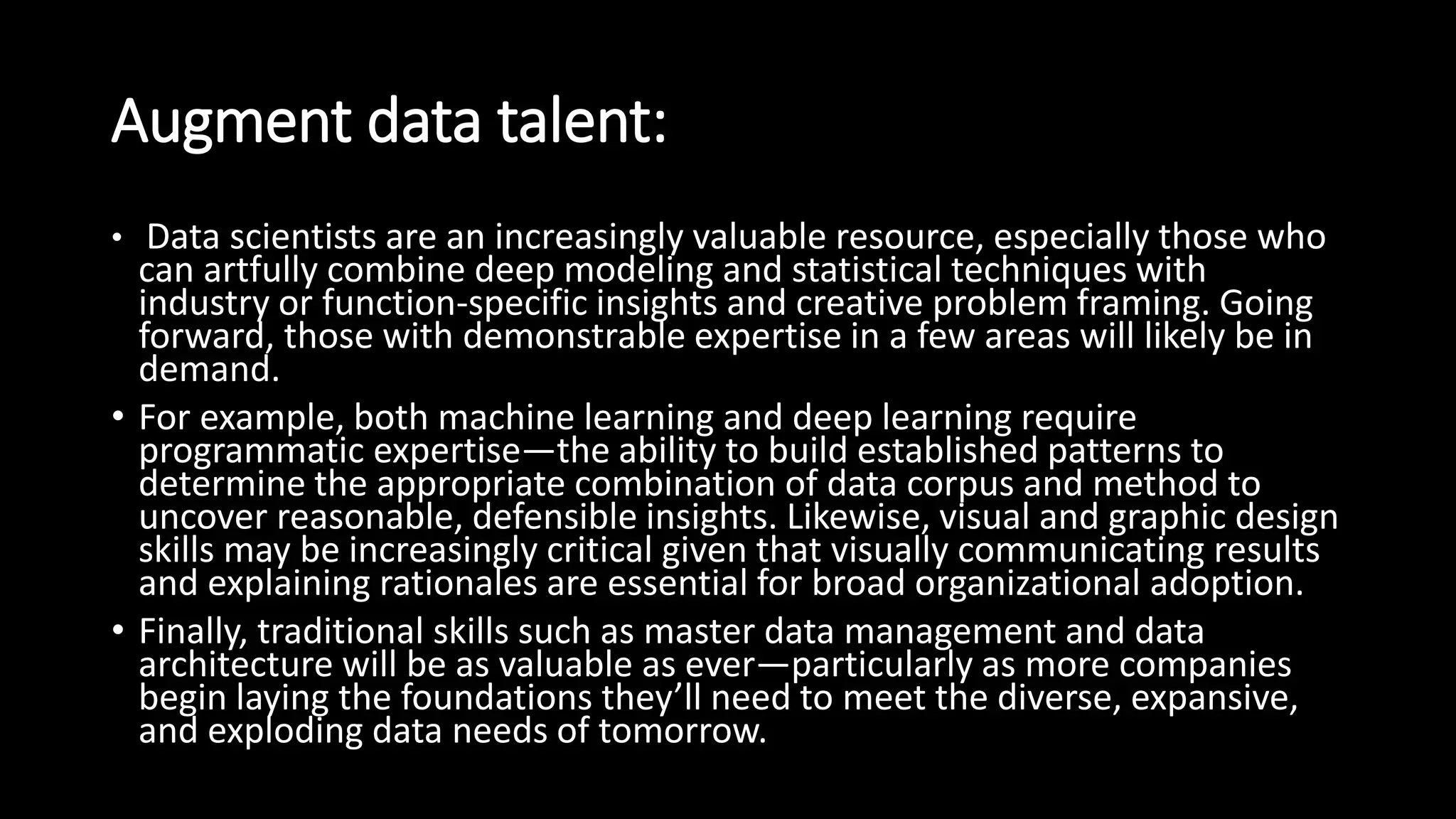 Augment data talent:
• Data scientists are an increasingly valuable resource, especially those who
can artfully combine deep modeling and statistical techniques with
industry or function-specific insights and creative problem framing. Going
forward, those with demonstrable expertise in a few areas will likely be in
demand.
• For example, both machine learning and deep learning require
programmatic expertise—the ability to build established patterns to
determine the appropriate combination of data corpus and method to
uncover reasonable, defensible insights. Likewise, visual and graphic design
skills may be increasingly critical given that visually communicating results
and explaining rationales are essential for broad organizational adoption.
• Finally, traditional skills such as master data management and data
architecture will be as valuable as ever—particularly as more companies
begin laying the foundations they’ll need to meet the diverse, expansive,
and exploding data needs of tomorrow.
 