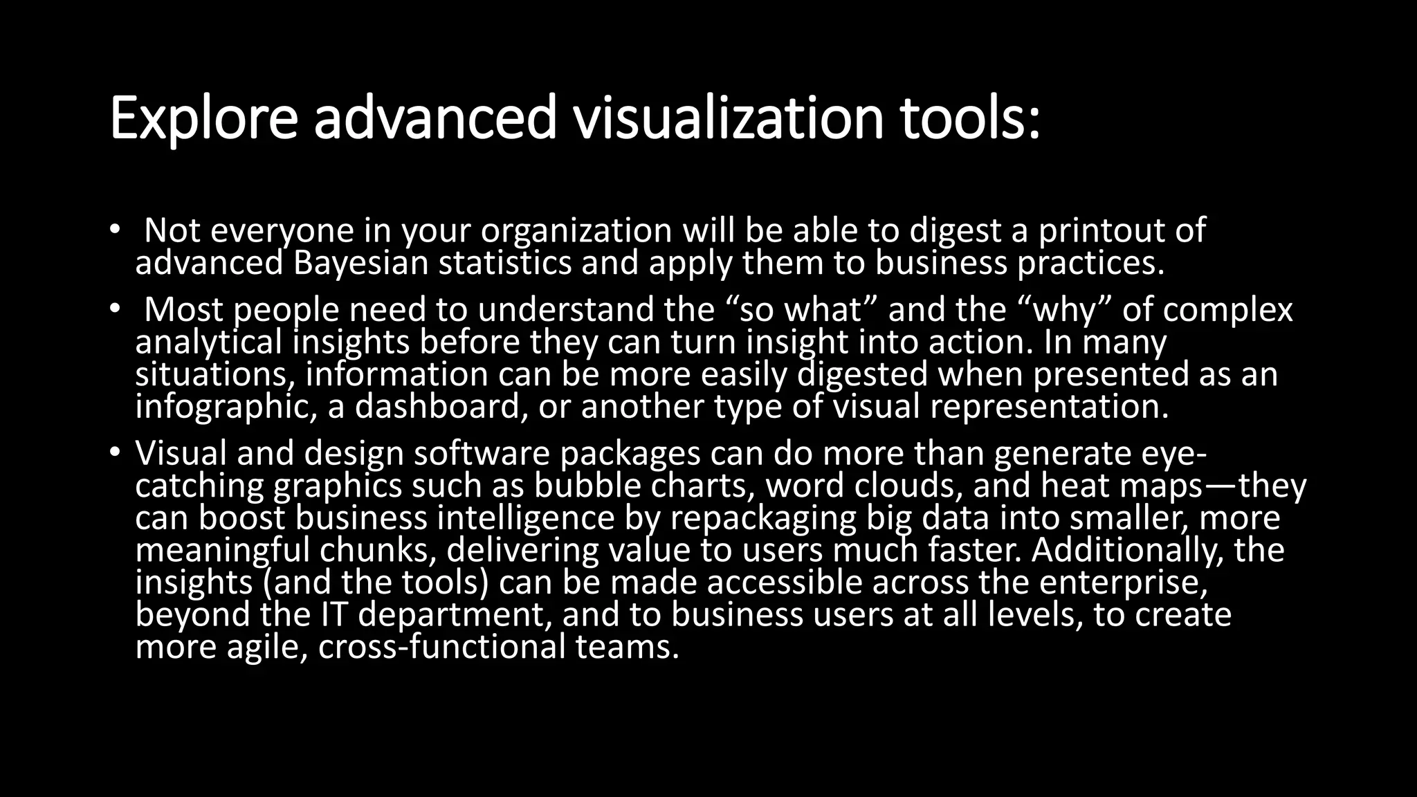 Explore advanced visualization tools:
• Not everyone in your organization will be able to digest a printout of
advanced Bayesian statistics and apply them to business practices.
• Most people need to understand the “so what” and the “why” of complex
analytical insights before they can turn insight into action. In many
situations, information can be more easily digested when presented as an
infographic, a dashboard, or another type of visual representation.
• Visual and design software packages can do more than generate eye-
catching graphics such as bubble charts, word clouds, and heat maps—they
can boost business intelligence by repackaging big data into smaller, more
meaningful chunks, delivering value to users much faster. Additionally, the
insights (and the tools) can be made accessible across the enterprise,
beyond the IT department, and to business users at all levels, to create
more agile, cross-functional teams.
 