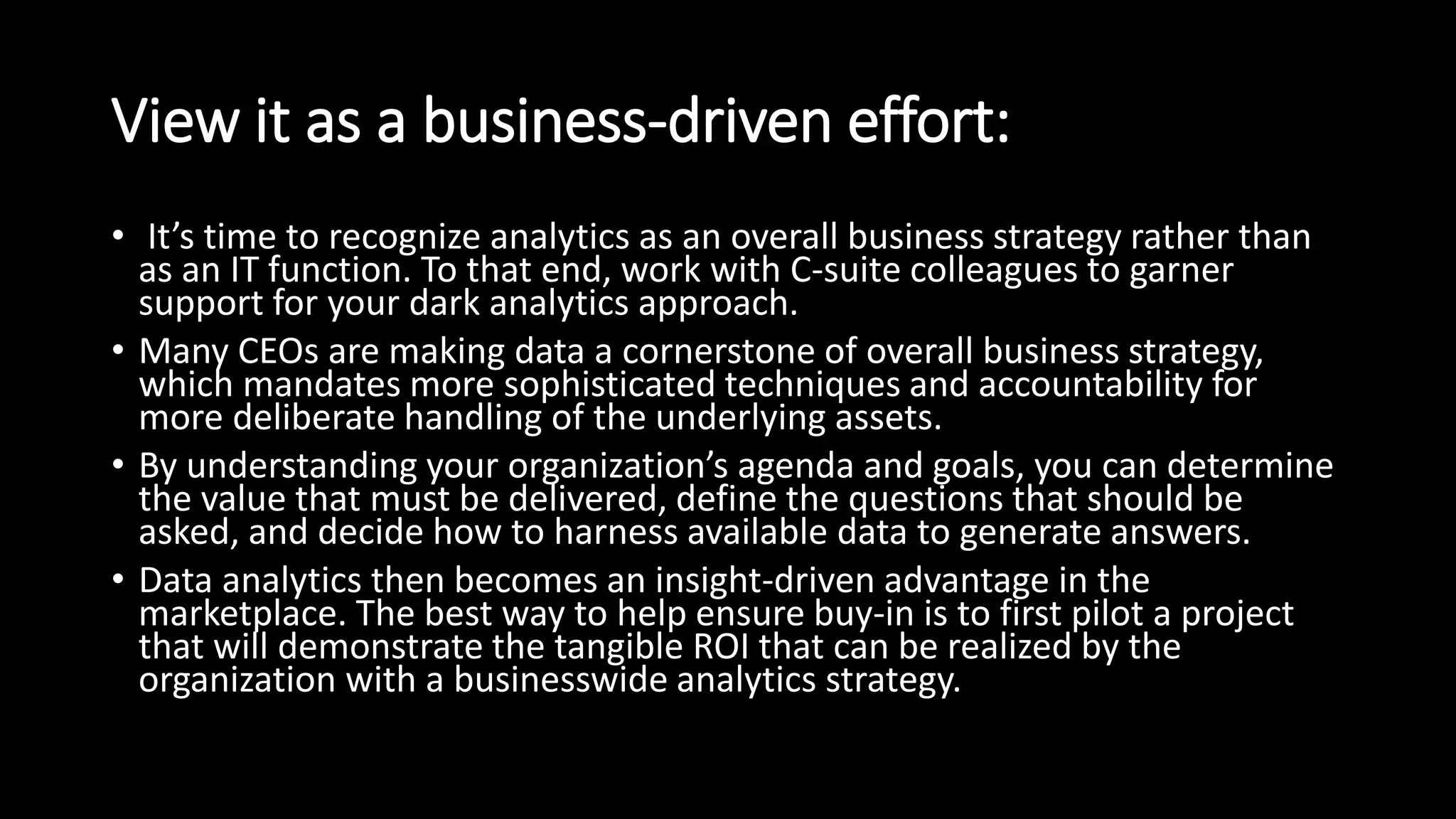 View it as a business-driven effort:
• It’s time to recognize analytics as an overall business strategy rather than
as an IT function. To that end, work with C-suite colleagues to garner
support for your dark analytics approach.
• Many CEOs are making data a cornerstone of overall business strategy,
which mandates more sophisticated techniques and accountability for
more deliberate handling of the underlying assets.
• By understanding your organization’s agenda and goals, you can determine
the value that must be delivered, define the questions that should be
asked, and decide how to harness available data to generate answers.
• Data analytics then becomes an insight-driven advantage in the
marketplace. The best way to help ensure buy-in is to first pilot a project
that will demonstrate the tangible ROI that can be realized by the
organization with a businesswide analytics strategy.
 