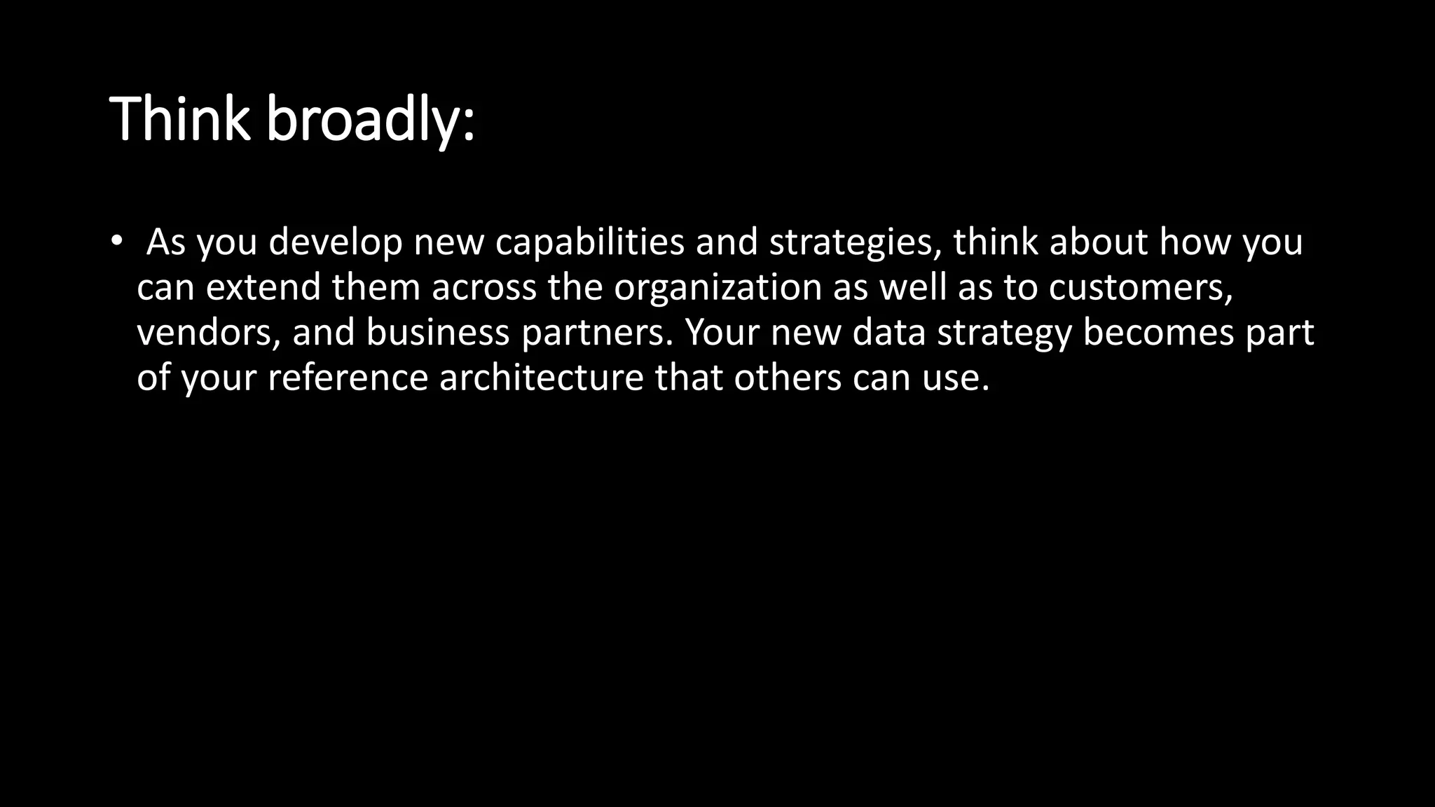 Think broadly:
• As you develop new capabilities and strategies, think about how you
can extend them across the organization as well as to customers,
vendors, and business partners. Your new data strategy becomes part
of your reference architecture that others can use.
 