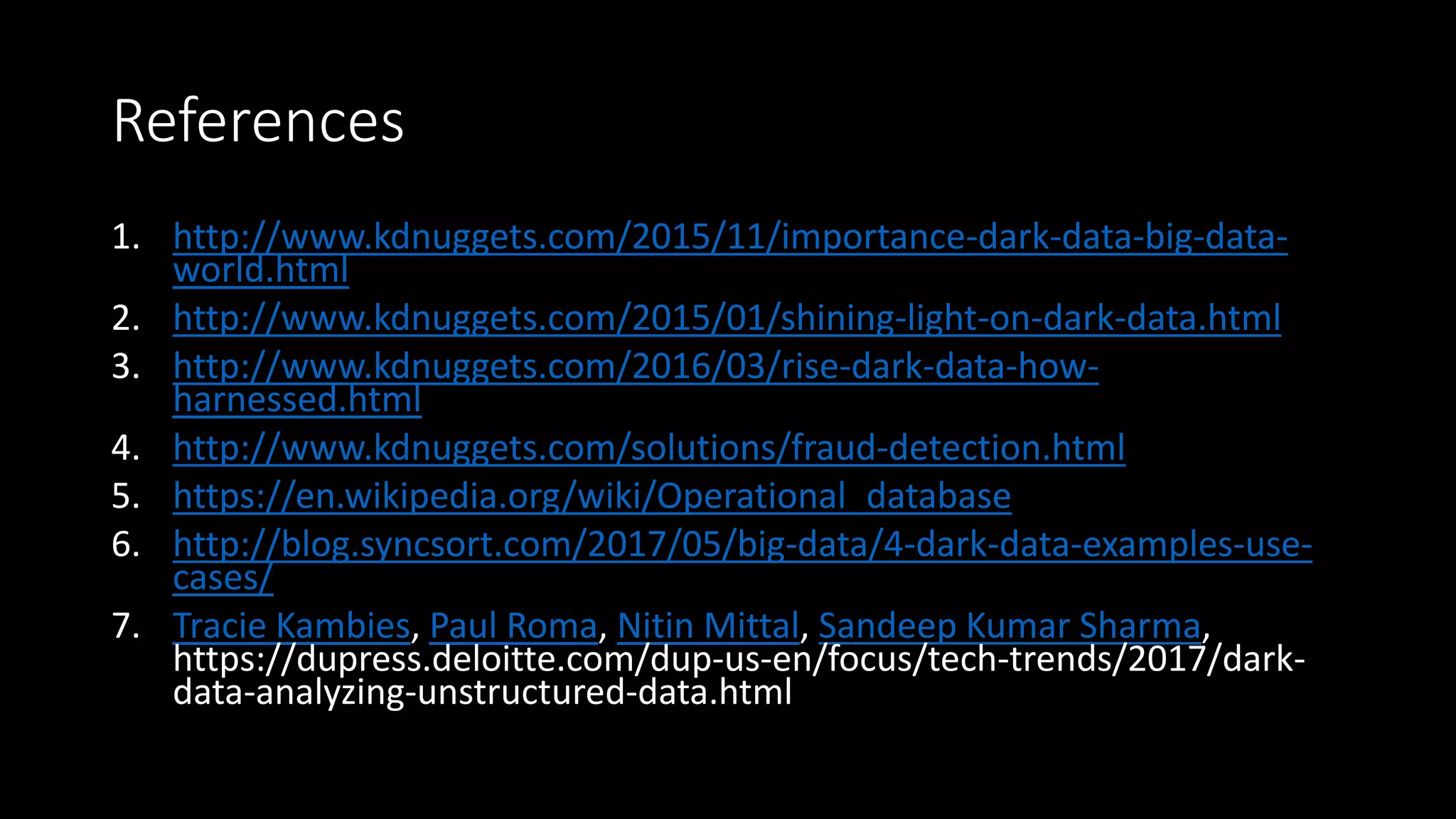 References
1. http://www.kdnuggets.com/2015/11/importance-dark-data-big-data-
world.html
2. http://www.kdnuggets.com/2015/01/shining-light-on-dark-data.html
3. http://www.kdnuggets.com/2016/03/rise-dark-data-how-
harnessed.html
4. http://www.kdnuggets.com/solutions/fraud-detection.html
5. https://en.wikipedia.org/wiki/Operational_database
6. http://blog.syncsort.com/2017/05/big-data/4-dark-data-examples-use-
cases/
7. Tracie Kambies, Paul Roma, Nitin Mittal, Sandeep Kumar Sharma,
https://dupress.deloitte.com/dup-us-en/focus/tech-trends/2017/dark-
data-analyzing-unstructured-data.html
 