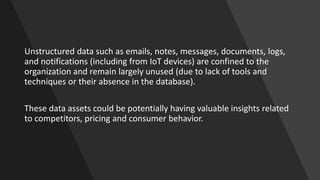 Unstructured data such as emails, notes, messages, documents, logs,
and notifications (including from IoT devices) are confined to the
organization and remain largely unused (due to lack of tools and
techniques or their absence in the database).
These data assets could be potentially having valuable insights related
to competitors, pricing and consumer behavior.
 