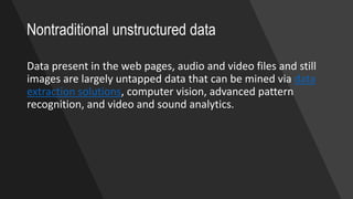 Nontraditional unstructured data
Data present in the web pages, audio and video files and still
images are largely untapped data that can be mined via data
extraction solutions, computer vision, advanced pattern
recognition, and video and sound analytics.
 