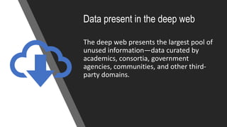 Data present in the deep web
The deep web presents the largest pool of
unused information—data curated by
academics, consortia, government
agencies, communities, and other third-
party domains.
 
