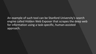 An example of such tool can be Stanford University’s search
engine called Hidden Web Exposer that scrapes the deep web
for information using a task-specific, human-assisted
approach.
 