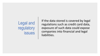 Legal and
regulatory
issues
If the data stored is covered by legal
regulations such as credit card data,
exposure of such data could expose
companies into financial and legal
liabilities.
 
