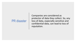 PR disaster
Companies are considered as
protector of data they collect. So, any
loss of data, especially sensitive and
confidential data, can lead to loss of
reputation.
 