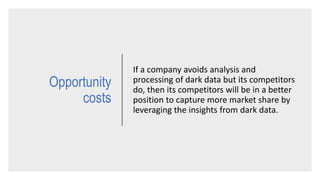 Opportunity
costs
If a company avoids analysis and
processing of dark data but its competitors
do, then its competitors will be in a better
position to capture more market share by
leveraging the insights from dark data.
 