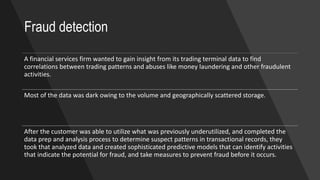 A financial services firm wanted to gain insight from its trading terminal data to find
correlations between trading patterns and abuses like money laundering and other fraudulent
activities.
Most of the data was dark owing to the volume and geographically scattered storage.
After the customer was able to utilize what was previously underutilized, and completed the
data prep and analysis process to determine suspect patterns in transactional records, they
took that analyzed data and created sophisticated predictive models that can identify activities
that indicate the potential for fraud, and take measures to prevent fraud before it occurs.
Fraud detection
 