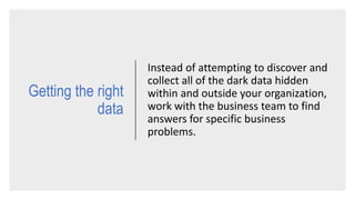 Instead of attempting to discover and
collect all of the dark data hidden
within and outside your organization,
work with the business team to find
answers for specific business
problems.
Getting the right
data
 