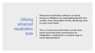 Advanced visualization software can boost
business intelligence by repackaging big data into
smaller, more meaningful chunks, delivering value
to users much faster.
This is crucial since information can be more
easily consumed when presented as an
infographic, a dashboard, or another type of
visual representation.
Utilizing
advanced
visualization
tools
 