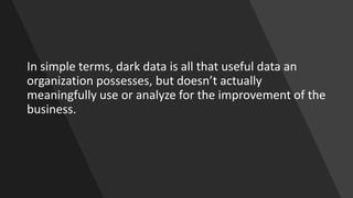 In simple terms, dark data is all that useful data an
organization possesses, but doesn’t actually
meaningfully use or analyze for the improvement of the
business.
 