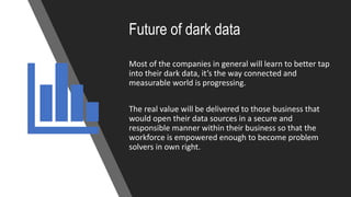 Future of dark data
Most of the companies in general will learn to better tap
into their dark data, it’s the way connected and
measurable world is progressing.
The real value will be delivered to those business that
would open their data sources in a secure and
responsible manner within their business so that the
workforce is empowered enough to become problem
solvers in own right.
 