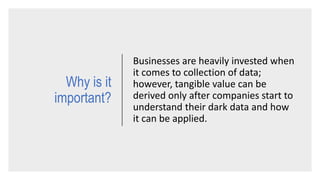 Why is it
important?
Businesses are heavily invested when
it comes to collection of data;
however, tangible value can be
derived only after companies start to
understand their dark data and how
it can be applied.
 