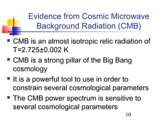 10
Evidence from Cosmic Microwave
Background Radiation (CMB)
 CMB is an almost isotropic relic radiation of
T=2.725±0.002 K
 CMB is a strong pillar of the Big Bang
cosmology
 It is a powerful tool to use in order to
constrain several cosmological parameters
 The CMB power spectrum is sensitive to
several cosmological parameters
 