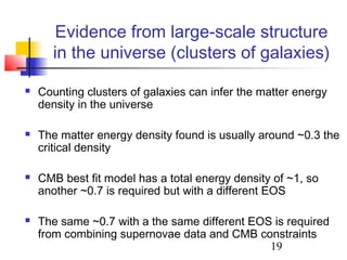 19
Evidence from large-scale structure
in the universe (clusters of galaxies)
 Counting clusters of galaxies can infer the matter energy
density in the universe
 The matter energy density found is usually around ~0.3 the
critical density
 CMB best fit model has a total energy density of ~1, so
another ~0.7 is required but with a different EOS
 The same ~0.7 with a the same different EOS is required
from combining supernovae data and CMB constraints
 