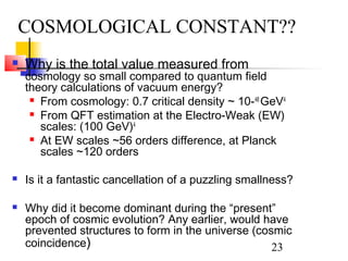 23
 Why is the total value measured from
cosmology so small compared to quantum field
theory calculations of vacuum energy?
 From cosmology: 0.7 critical density ~ 10-48
GeV4
 From QFT estimation at the Electro-Weak (EW)
scales: (100 GeV)4
 At EW scales ~56 orders difference, at Planck
scales ~120 orders
 Is it a fantastic cancellation of a puzzling smallness?
 Why did it become dominant during the “present”
epoch of cosmic evolution? Any earlier, would have
prevented structures to form in the universe (cosmic
coincidence)
COSMOLOGICAL CONSTANT??
 