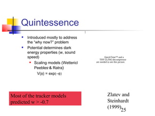 25
Quintessence
 Introduced mostly to address
the “why now?” problem
 Potential determines dark
energy properties (w, sound
speed)
 Scaling models (Wetterich;
Peebles & Ratra)
V(φ) = exp(−φ)
Most of the tracker models
predicted w > -0.7
ρ
matter
QuickTime™ and a
TIFF (LZW) decompressor
are needed to see this picture.
Zlatev and
Steinhardt
(1999)
 